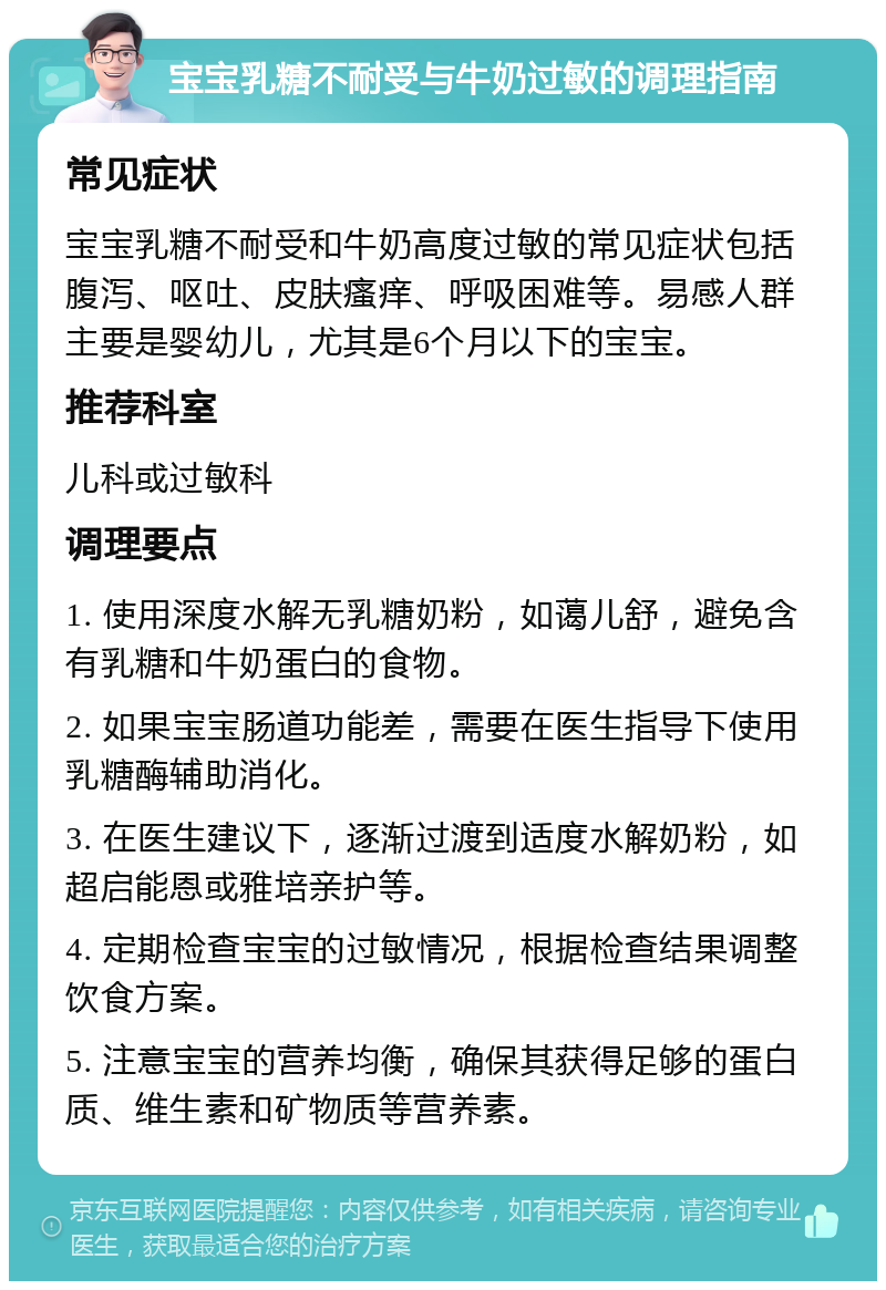 宝宝乳糖不耐受与牛奶过敏的调理指南 常见症状 宝宝乳糖不耐受和牛奶高度过敏的常见症状包括腹泻、呕吐、皮肤瘙痒、呼吸困难等。易感人群主要是婴幼儿，尤其是6个月以下的宝宝。 推荐科室 儿科或过敏科 调理要点 1. 使用深度水解无乳糖奶粉，如蔼儿舒，避免含有乳糖和牛奶蛋白的食物。 2. 如果宝宝肠道功能差，需要在医生指导下使用乳糖酶辅助消化。 3. 在医生建议下，逐渐过渡到适度水解奶粉，如超启能恩或雅培亲护等。 4. 定期检查宝宝的过敏情况，根据检查结果调整饮食方案。 5. 注意宝宝的营养均衡，确保其获得足够的蛋白质、维生素和矿物质等营养素。