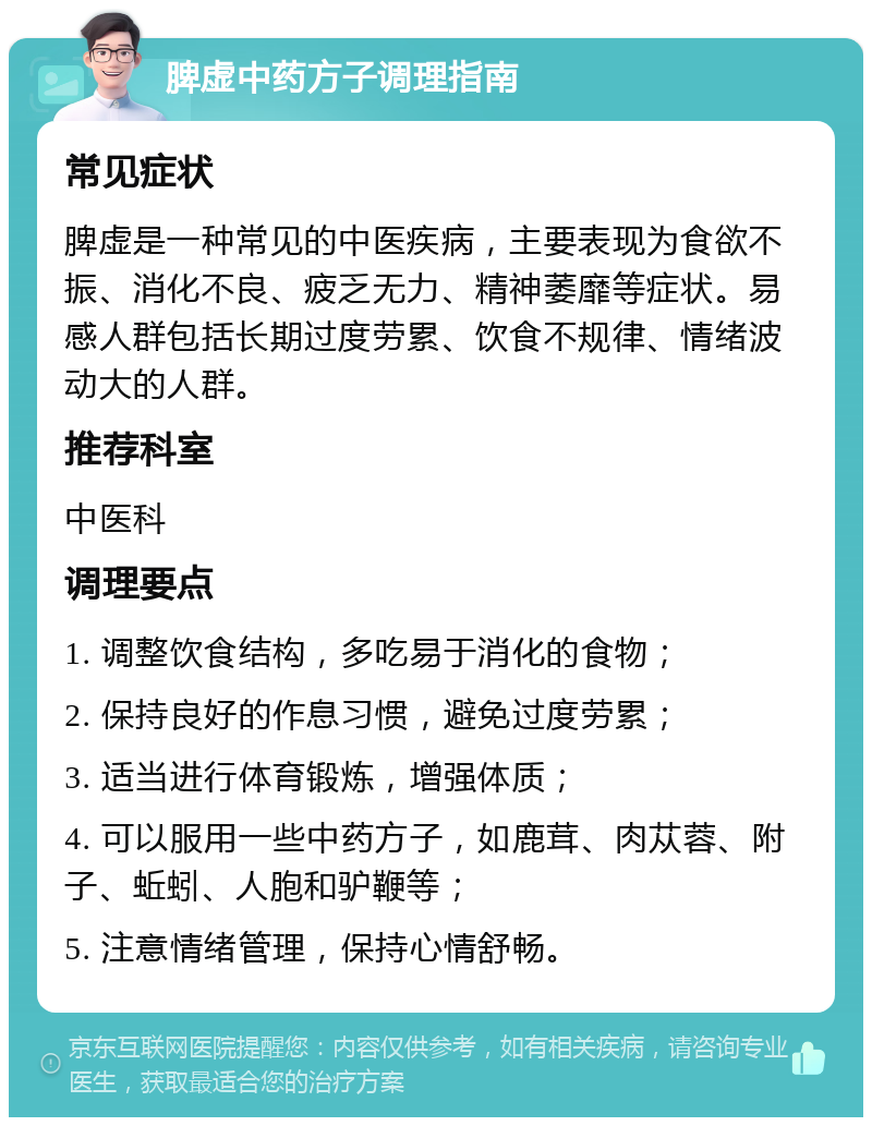 脾虚中药方子调理指南 常见症状 脾虚是一种常见的中医疾病，主要表现为食欲不振、消化不良、疲乏无力、精神萎靡等症状。易感人群包括长期过度劳累、饮食不规律、情绪波动大的人群。 推荐科室 中医科 调理要点 1. 调整饮食结构，多吃易于消化的食物； 2. 保持良好的作息习惯，避免过度劳累； 3. 适当进行体育锻炼，增强体质； 4. 可以服用一些中药方子，如鹿茸、肉苁蓉、附子、蚯蚓、人胞和驴鞭等； 5. 注意情绪管理，保持心情舒畅。