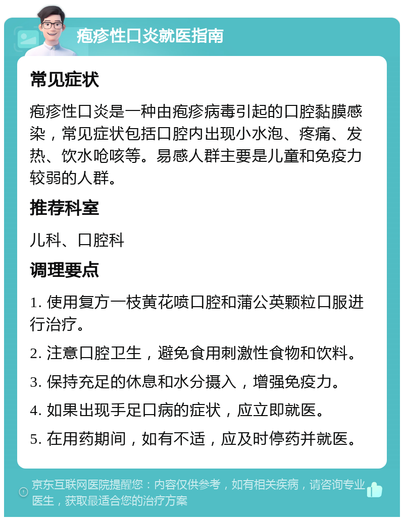 疱疹性口炎就医指南 常见症状 疱疹性口炎是一种由疱疹病毒引起的口腔黏膜感染，常见症状包括口腔内出现小水泡、疼痛、发热、饮水呛咳等。易感人群主要是儿童和免疫力较弱的人群。 推荐科室 儿科、口腔科 调理要点 1. 使用复方一枝黄花喷口腔和蒲公英颗粒口服进行治疗。 2. 注意口腔卫生，避免食用刺激性食物和饮料。 3. 保持充足的休息和水分摄入，增强免疫力。 4. 如果出现手足口病的症状，应立即就医。 5. 在用药期间，如有不适，应及时停药并就医。