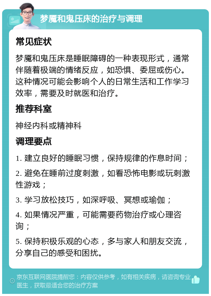 梦魇和鬼压床的治疗与调理 常见症状 梦魇和鬼压床是睡眠障碍的一种表现形式，通常伴随着极端的情绪反应，如恐惧、委屈或伤心。这种情况可能会影响个人的日常生活和工作学习效率，需要及时就医和治疗。 推荐科室 神经内科或精神科 调理要点 1. 建立良好的睡眠习惯，保持规律的作息时间； 2. 避免在睡前过度刺激，如看恐怖电影或玩刺激性游戏； 3. 学习放松技巧，如深呼吸、冥想或瑜伽； 4. 如果情况严重，可能需要药物治疗或心理咨询； 5. 保持积极乐观的心态，多与家人和朋友交流，分享自己的感受和困扰。