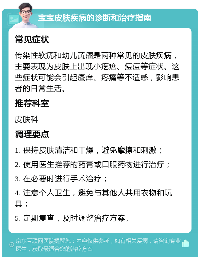 宝宝皮肤疾病的诊断和治疗指南 常见症状 传染性软疣和幼儿黄瘤是两种常见的皮肤疾病，主要表现为皮肤上出现小疙瘩、痘痘等症状。这些症状可能会引起瘙痒、疼痛等不适感，影响患者的日常生活。 推荐科室 皮肤科 调理要点 1. 保持皮肤清洁和干燥，避免摩擦和刺激； 2. 使用医生推荐的药膏或口服药物进行治疗； 3. 在必要时进行手术治疗； 4. 注意个人卫生，避免与其他人共用衣物和玩具； 5. 定期复查，及时调整治疗方案。