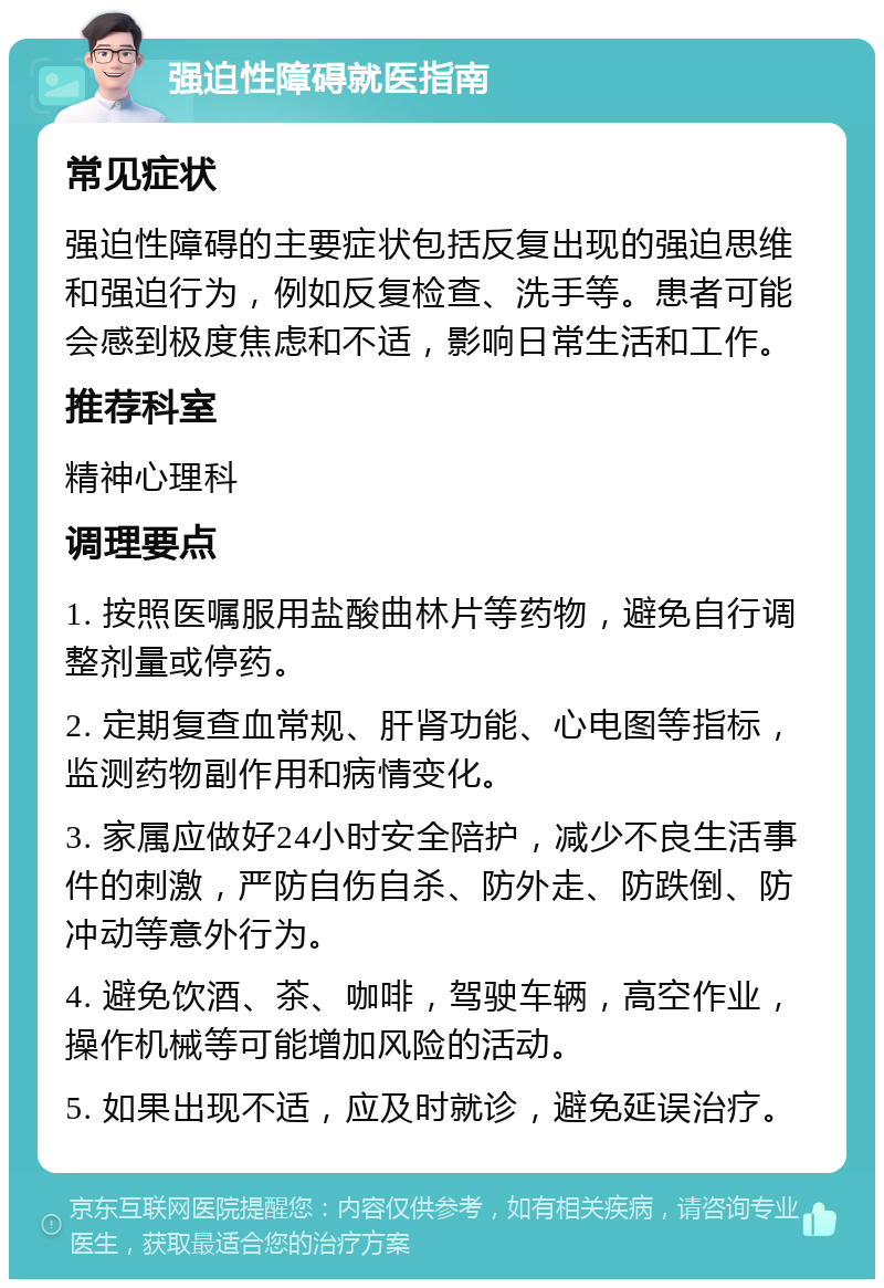 强迫性障碍就医指南 常见症状 强迫性障碍的主要症状包括反复出现的强迫思维和强迫行为，例如反复检查、洗手等。患者可能会感到极度焦虑和不适，影响日常生活和工作。 推荐科室 精神心理科 调理要点 1. 按照医嘱服用盐酸曲林片等药物，避免自行调整剂量或停药。 2. 定期复查血常规、肝肾功能、心电图等指标，监测药物副作用和病情变化。 3. 家属应做好24小时安全陪护，减少不良生活事件的刺激，严防自伤自杀、防外走、防跌倒、防冲动等意外行为。 4. 避免饮酒、茶、咖啡，驾驶车辆，高空作业，操作机械等可能增加风险的活动。 5. 如果出现不适，应及时就诊，避免延误治疗。