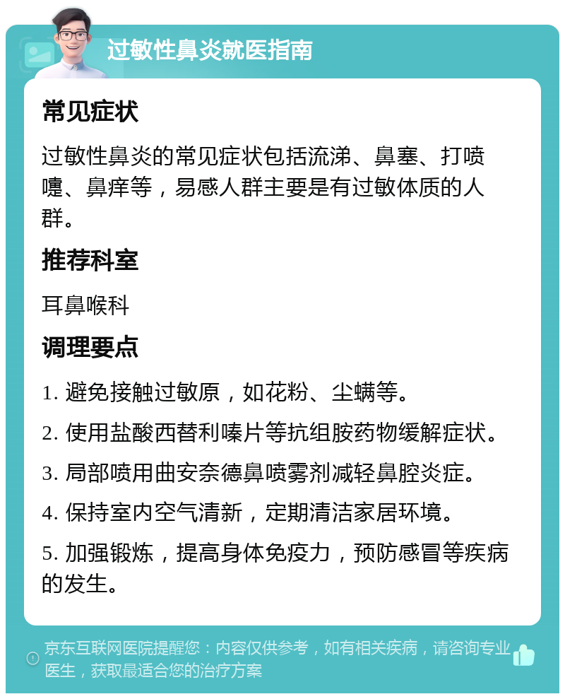 过敏性鼻炎就医指南 常见症状 过敏性鼻炎的常见症状包括流涕、鼻塞、打喷嚏、鼻痒等，易感人群主要是有过敏体质的人群。 推荐科室 耳鼻喉科 调理要点 1. 避免接触过敏原，如花粉、尘螨等。 2. 使用盐酸西替利嗪片等抗组胺药物缓解症状。 3. 局部喷用曲安奈德鼻喷雾剂减轻鼻腔炎症。 4. 保持室内空气清新，定期清洁家居环境。 5. 加强锻炼，提高身体免疫力，预防感冒等疾病的发生。