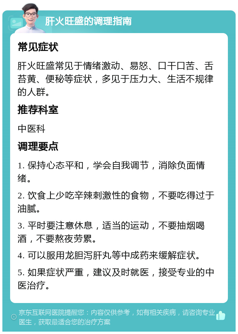 肝火旺盛的调理指南 常见症状 肝火旺盛常见于情绪激动、易怒、口干口苦、舌苔黄、便秘等症状，多见于压力大、生活不规律的人群。 推荐科室 中医科 调理要点 1. 保持心态平和，学会自我调节，消除负面情绪。 2. 饮食上少吃辛辣刺激性的食物，不要吃得过于油腻。 3. 平时要注意休息，适当的运动，不要抽烟喝酒，不要熬夜劳累。 4. 可以服用龙胆泻肝丸等中成药来缓解症状。 5. 如果症状严重，建议及时就医，接受专业的中医治疗。