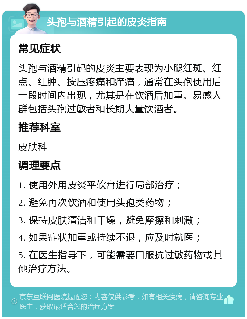 头孢与酒精引起的皮炎指南 常见症状 头孢与酒精引起的皮炎主要表现为小腿红斑、红点、红肿、按压疼痛和痒痛，通常在头孢使用后一段时间内出现，尤其是在饮酒后加重。易感人群包括头孢过敏者和长期大量饮酒者。 推荐科室 皮肤科 调理要点 1. 使用外用皮炎平软膏进行局部治疗； 2. 避免再次饮酒和使用头孢类药物； 3. 保持皮肤清洁和干燥，避免摩擦和刺激； 4. 如果症状加重或持续不退，应及时就医； 5. 在医生指导下，可能需要口服抗过敏药物或其他治疗方法。