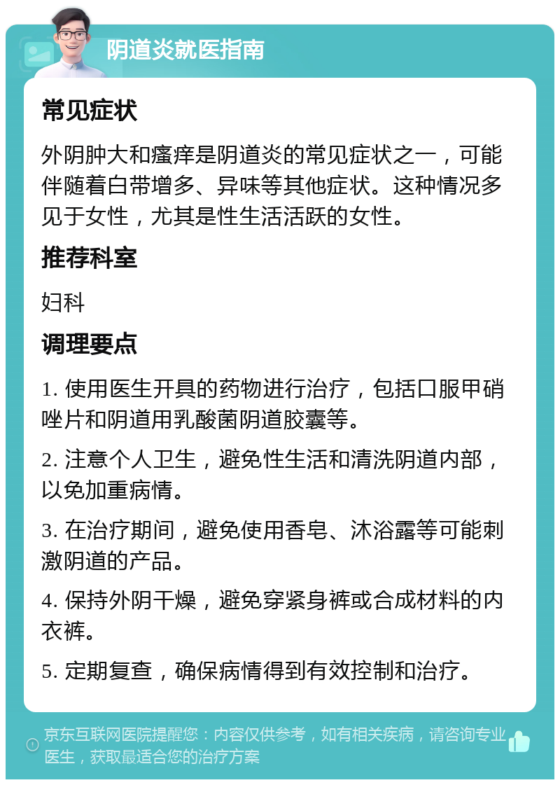 阴道炎就医指南 常见症状 外阴肿大和瘙痒是阴道炎的常见症状之一，可能伴随着白带增多、异味等其他症状。这种情况多见于女性，尤其是性生活活跃的女性。 推荐科室 妇科 调理要点 1. 使用医生开具的药物进行治疗，包括口服甲硝唑片和阴道用乳酸菌阴道胶囊等。 2. 注意个人卫生，避免性生活和清洗阴道内部，以免加重病情。 3. 在治疗期间，避免使用香皂、沐浴露等可能刺激阴道的产品。 4. 保持外阴干燥，避免穿紧身裤或合成材料的内衣裤。 5. 定期复查，确保病情得到有效控制和治疗。