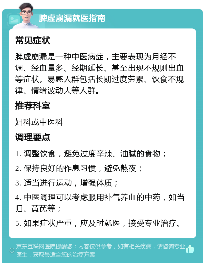 脾虚崩漏就医指南 常见症状 脾虚崩漏是一种中医病症，主要表现为月经不调、经血量多、经期延长、甚至出现不规则出血等症状。易感人群包括长期过度劳累、饮食不规律、情绪波动大等人群。 推荐科室 妇科或中医科 调理要点 1. 调整饮食，避免过度辛辣、油腻的食物； 2. 保持良好的作息习惯，避免熬夜； 3. 适当进行运动，增强体质； 4. 中医调理可以考虑服用补气养血的中药，如当归、黄芪等； 5. 如果症状严重，应及时就医，接受专业治疗。