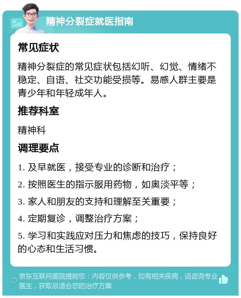 精神分裂症就医指南 常见症状 精神分裂症的常见症状包括幻听、幻觉、情绪不稳定、自语、社交功能受损等。易感人群主要是青少年和年轻成年人。 推荐科室 精神科 调理要点 1. 及早就医，接受专业的诊断和治疗； 2. 按照医生的指示服用药物，如奥淡平等； 3. 家人和朋友的支持和理解至关重要； 4. 定期复诊，调整治疗方案； 5. 学习和实践应对压力和焦虑的技巧，保持良好的心态和生活习惯。