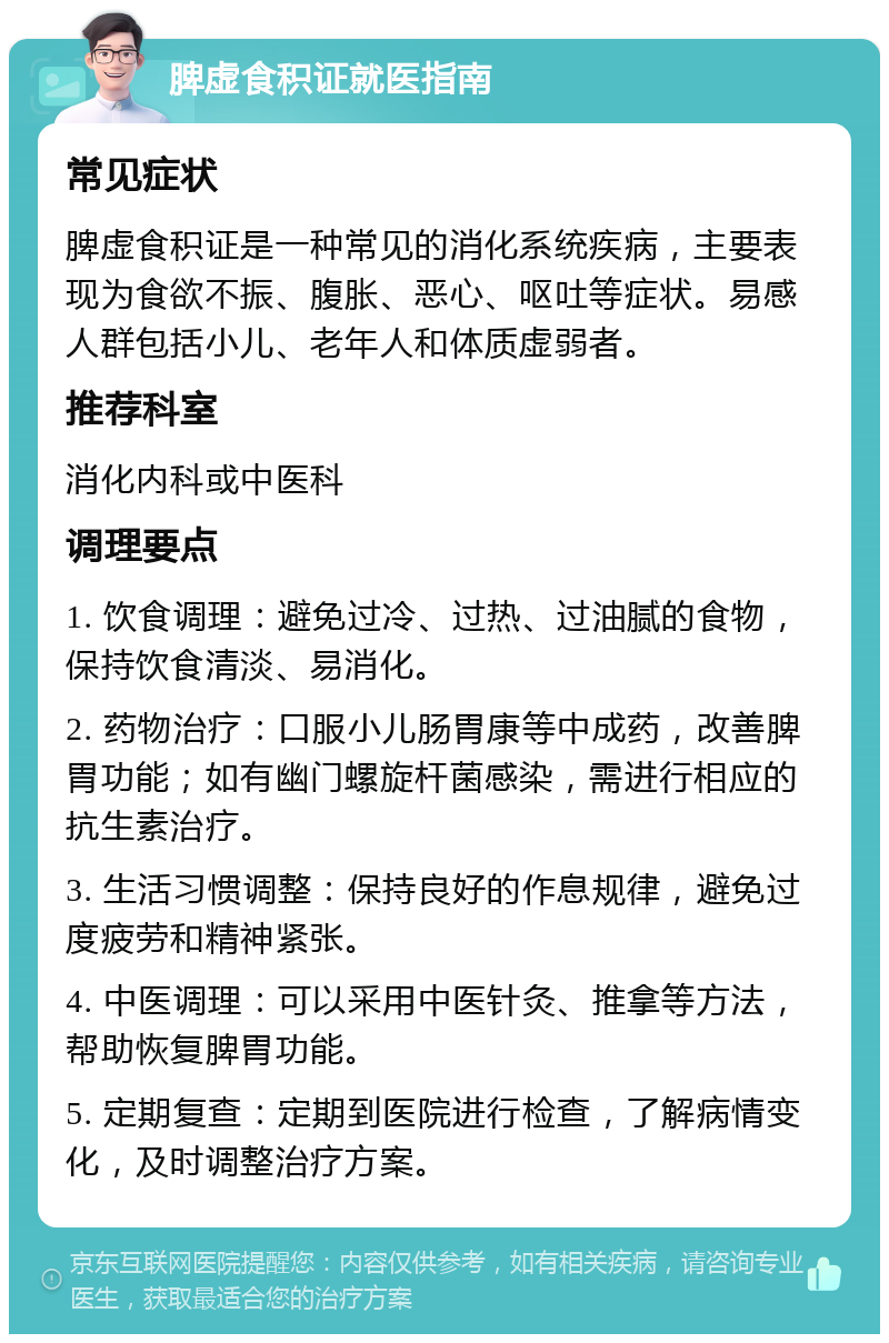 脾虚食积证就医指南 常见症状 脾虚食积证是一种常见的消化系统疾病，主要表现为食欲不振、腹胀、恶心、呕吐等症状。易感人群包括小儿、老年人和体质虚弱者。 推荐科室 消化内科或中医科 调理要点 1. 饮食调理：避免过冷、过热、过油腻的食物，保持饮食清淡、易消化。 2. 药物治疗：口服小儿肠胃康等中成药，改善脾胃功能；如有幽门螺旋杆菌感染，需进行相应的抗生素治疗。 3. 生活习惯调整：保持良好的作息规律，避免过度疲劳和精神紧张。 4. 中医调理：可以采用中医针灸、推拿等方法，帮助恢复脾胃功能。 5. 定期复查：定期到医院进行检查，了解病情变化，及时调整治疗方案。