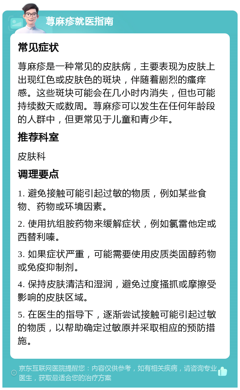 荨麻疹就医指南 常见症状 荨麻疹是一种常见的皮肤病，主要表现为皮肤上出现红色或皮肤色的斑块，伴随着剧烈的瘙痒感。这些斑块可能会在几小时内消失，但也可能持续数天或数周。荨麻疹可以发生在任何年龄段的人群中，但更常见于儿童和青少年。 推荐科室 皮肤科 调理要点 1. 避免接触可能引起过敏的物质，例如某些食物、药物或环境因素。 2. 使用抗组胺药物来缓解症状，例如氯雷他定或西替利嗪。 3. 如果症状严重，可能需要使用皮质类固醇药物或免疫抑制剂。 4. 保持皮肤清洁和湿润，避免过度搔抓或摩擦受影响的皮肤区域。 5. 在医生的指导下，逐渐尝试接触可能引起过敏的物质，以帮助确定过敏原并采取相应的预防措施。