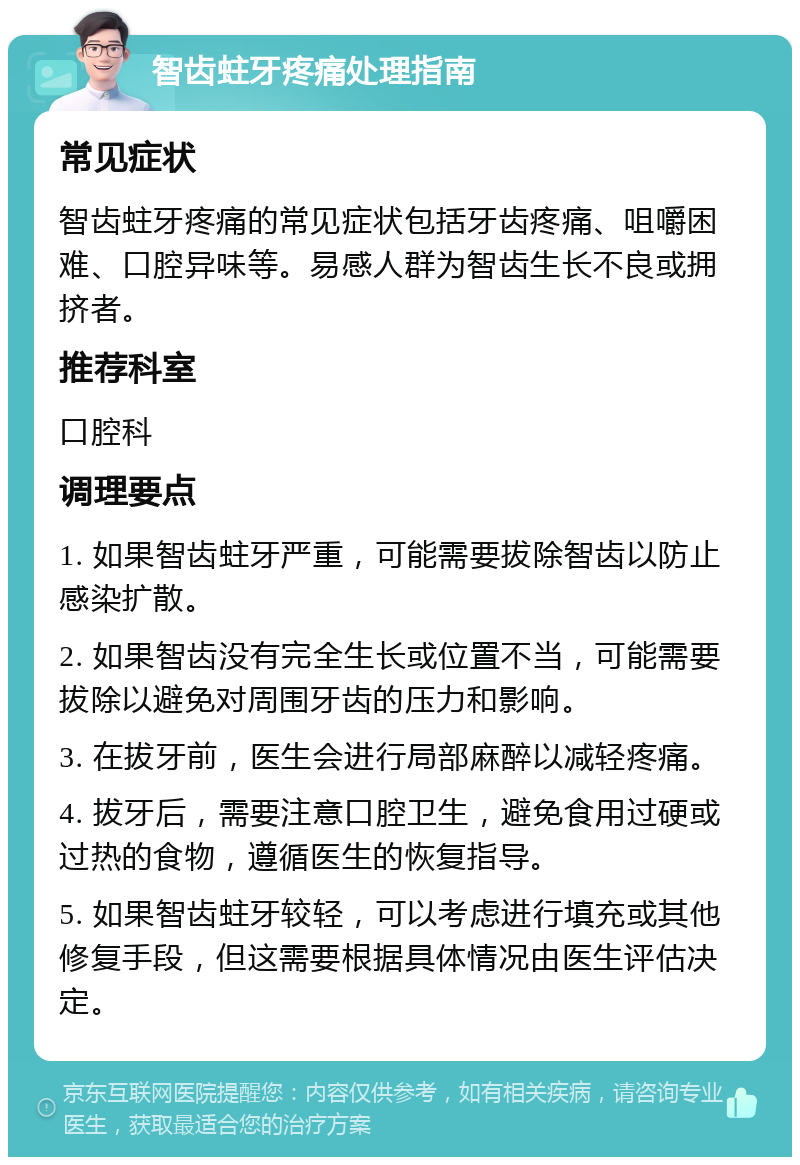 智齿蛀牙疼痛处理指南 常见症状 智齿蛀牙疼痛的常见症状包括牙齿疼痛、咀嚼困难、口腔异味等。易感人群为智齿生长不良或拥挤者。 推荐科室 口腔科 调理要点 1. 如果智齿蛀牙严重，可能需要拔除智齿以防止感染扩散。 2. 如果智齿没有完全生长或位置不当，可能需要拔除以避免对周围牙齿的压力和影响。 3. 在拔牙前，医生会进行局部麻醉以减轻疼痛。 4. 拔牙后，需要注意口腔卫生，避免食用过硬或过热的食物，遵循医生的恢复指导。 5. 如果智齿蛀牙较轻，可以考虑进行填充或其他修复手段，但这需要根据具体情况由医生评估决定。