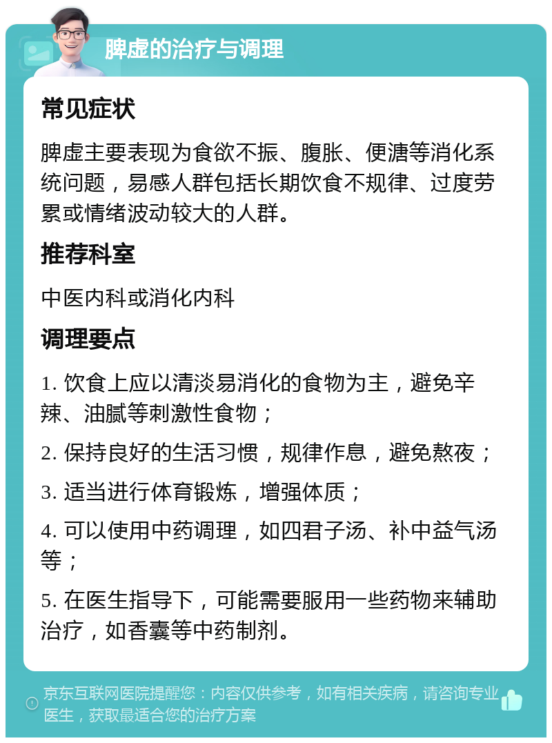 脾虚的治疗与调理 常见症状 脾虚主要表现为食欲不振、腹胀、便溏等消化系统问题，易感人群包括长期饮食不规律、过度劳累或情绪波动较大的人群。 推荐科室 中医内科或消化内科 调理要点 1. 饮食上应以清淡易消化的食物为主，避免辛辣、油腻等刺激性食物； 2. 保持良好的生活习惯，规律作息，避免熬夜； 3. 适当进行体育锻炼，增强体质； 4. 可以使用中药调理，如四君子汤、补中益气汤等； 5. 在医生指导下，可能需要服用一些药物来辅助治疗，如香囊等中药制剂。