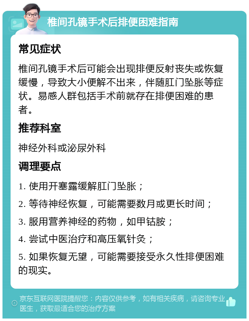 椎间孔镜手术后排便困难指南 常见症状 椎间孔镜手术后可能会出现排便反射丧失或恢复缓慢，导致大小便解不出来，伴随肛门坠胀等症状。易感人群包括手术前就存在排便困难的患者。 推荐科室 神经外科或泌尿外科 调理要点 1. 使用开塞露缓解肛门坠胀； 2. 等待神经恢复，可能需要数月或更长时间； 3. 服用营养神经的药物，如甲钴胺； 4. 尝试中医治疗和高压氧针灸； 5. 如果恢复无望，可能需要接受永久性排便困难的现实。