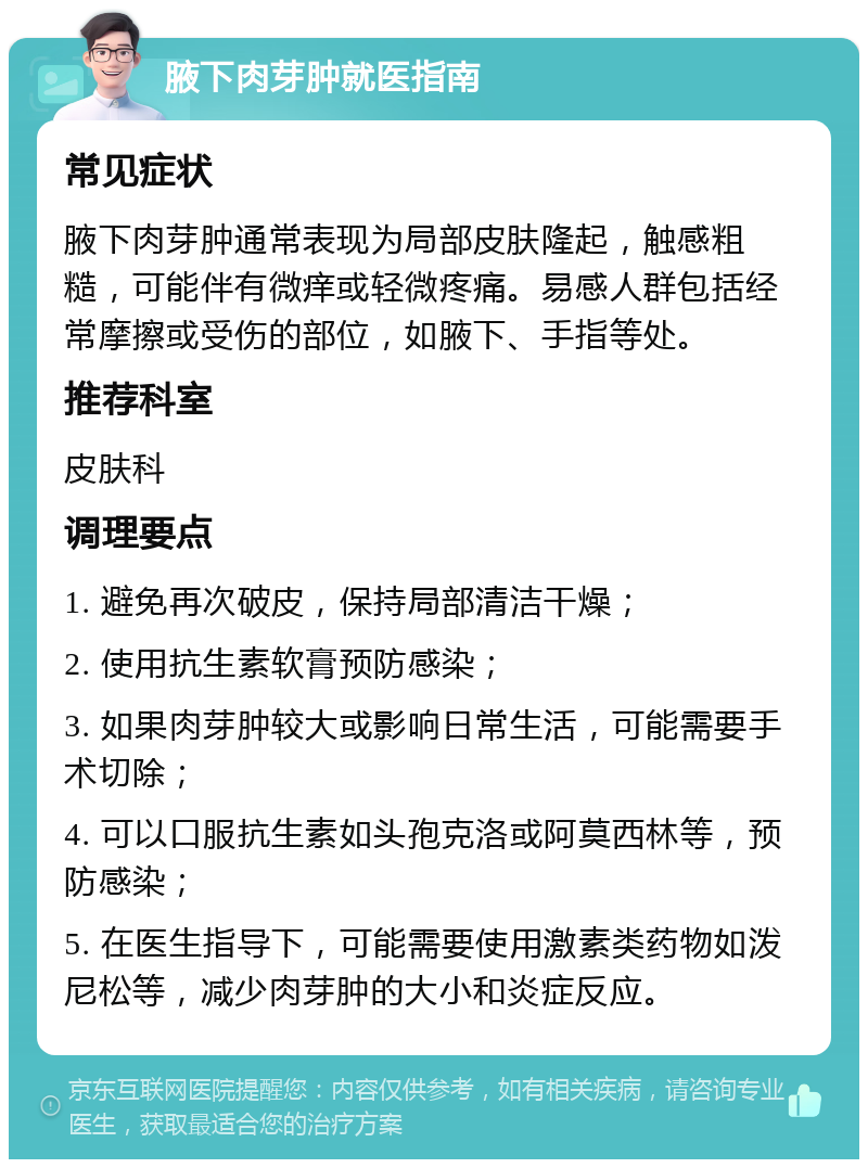 腋下肉芽肿就医指南 常见症状 腋下肉芽肿通常表现为局部皮肤隆起，触感粗糙，可能伴有微痒或轻微疼痛。易感人群包括经常摩擦或受伤的部位，如腋下、手指等处。 推荐科室 皮肤科 调理要点 1. 避免再次破皮，保持局部清洁干燥； 2. 使用抗生素软膏预防感染； 3. 如果肉芽肿较大或影响日常生活，可能需要手术切除； 4. 可以口服抗生素如头孢克洛或阿莫西林等，预防感染； 5. 在医生指导下，可能需要使用激素类药物如泼尼松等，减少肉芽肿的大小和炎症反应。