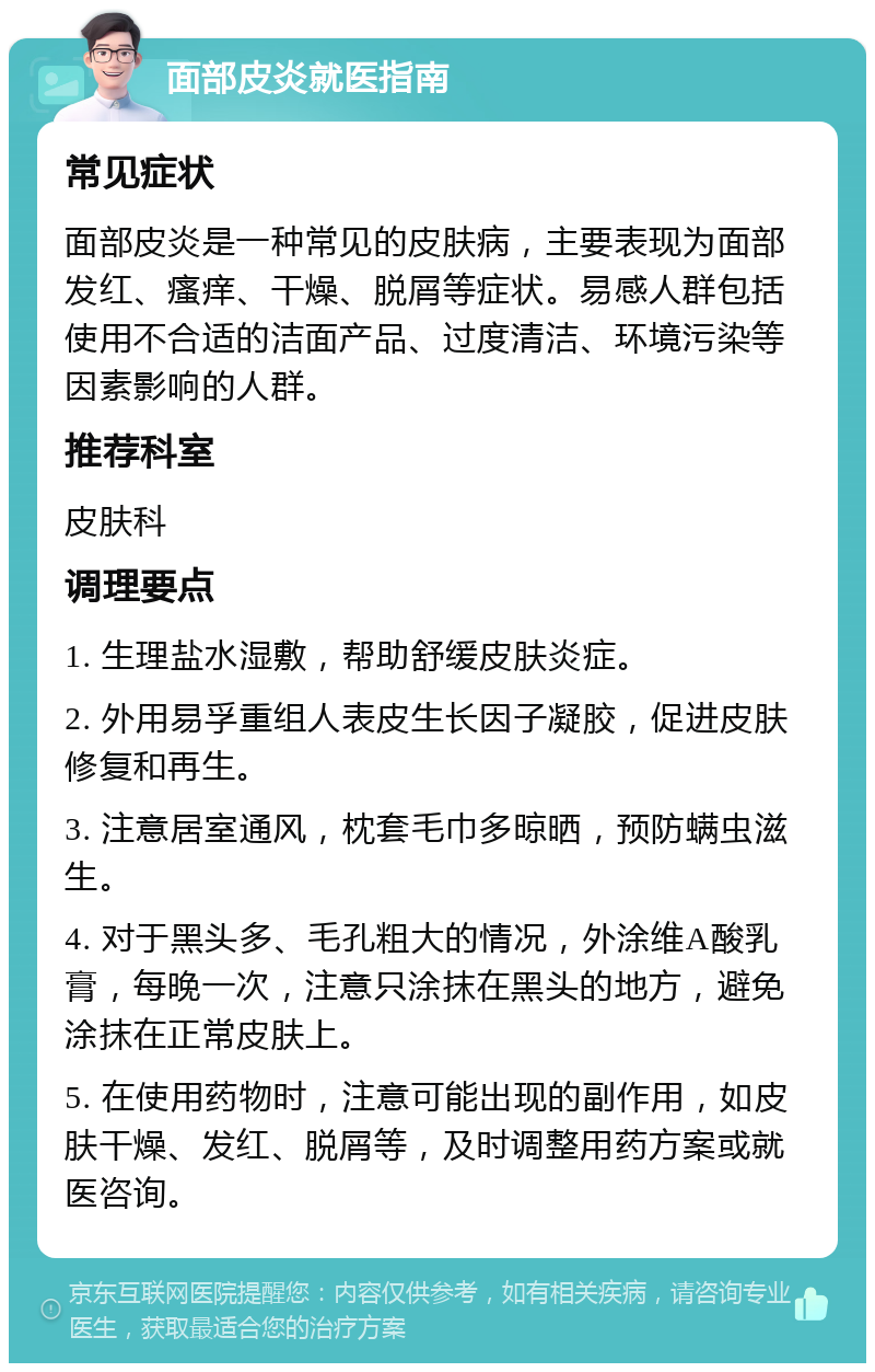 面部皮炎就医指南 常见症状 面部皮炎是一种常见的皮肤病，主要表现为面部发红、瘙痒、干燥、脱屑等症状。易感人群包括使用不合适的洁面产品、过度清洁、环境污染等因素影响的人群。 推荐科室 皮肤科 调理要点 1. 生理盐水湿敷，帮助舒缓皮肤炎症。 2. 外用易孚重组人表皮生长因子凝胶，促进皮肤修复和再生。 3. 注意居室通风，枕套毛巾多晾晒，预防螨虫滋生。 4. 对于黑头多、毛孔粗大的情况，外涂维A酸乳膏，每晚一次，注意只涂抹在黑头的地方，避免涂抹在正常皮肤上。 5. 在使用药物时，注意可能出现的副作用，如皮肤干燥、发红、脱屑等，及时调整用药方案或就医咨询。