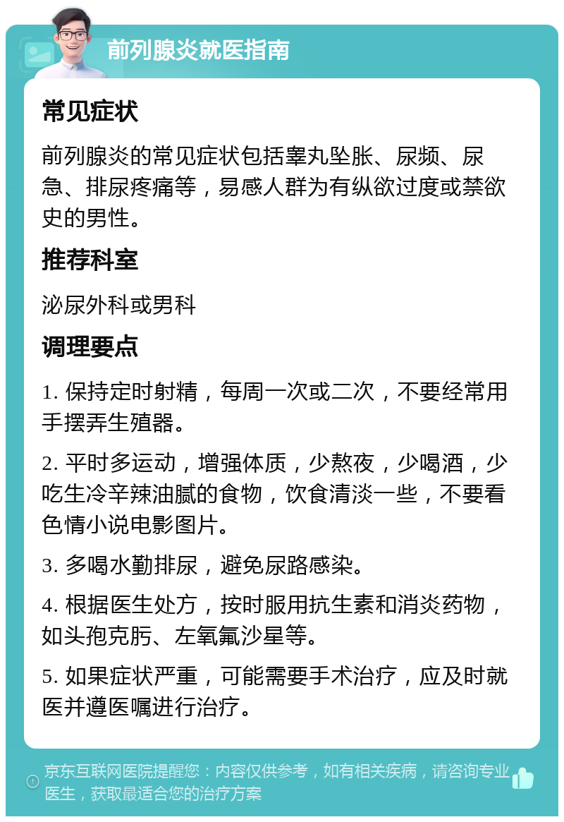 前列腺炎就医指南 常见症状 前列腺炎的常见症状包括睾丸坠胀、尿频、尿急、排尿疼痛等，易感人群为有纵欲过度或禁欲史的男性。 推荐科室 泌尿外科或男科 调理要点 1. 保持定时射精，每周一次或二次，不要经常用手摆弄生殖器。 2. 平时多运动，增强体质，少熬夜，少喝酒，少吃生冷辛辣油腻的食物，饮食清淡一些，不要看色情小说电影图片。 3. 多喝水勤排尿，避免尿路感染。 4. 根据医生处方，按时服用抗生素和消炎药物，如头孢克肟、左氧氟沙星等。 5. 如果症状严重，可能需要手术治疗，应及时就医并遵医嘱进行治疗。