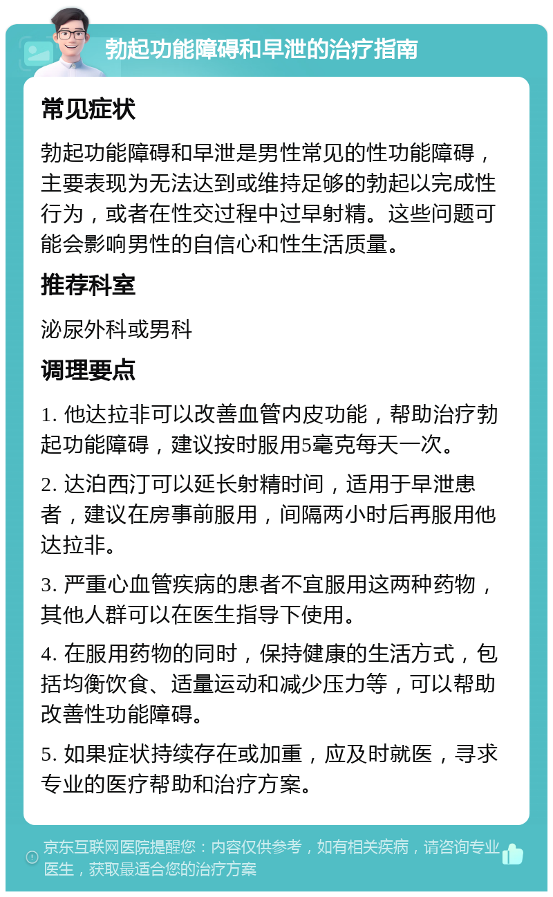 勃起功能障碍和早泄的治疗指南 常见症状 勃起功能障碍和早泄是男性常见的性功能障碍，主要表现为无法达到或维持足够的勃起以完成性行为，或者在性交过程中过早射精。这些问题可能会影响男性的自信心和性生活质量。 推荐科室 泌尿外科或男科 调理要点 1. 他达拉非可以改善血管内皮功能，帮助治疗勃起功能障碍，建议按时服用5毫克每天一次。 2. 达泊西汀可以延长射精时间，适用于早泄患者，建议在房事前服用，间隔两小时后再服用他达拉非。 3. 严重心血管疾病的患者不宜服用这两种药物，其他人群可以在医生指导下使用。 4. 在服用药物的同时，保持健康的生活方式，包括均衡饮食、适量运动和减少压力等，可以帮助改善性功能障碍。 5. 如果症状持续存在或加重，应及时就医，寻求专业的医疗帮助和治疗方案。