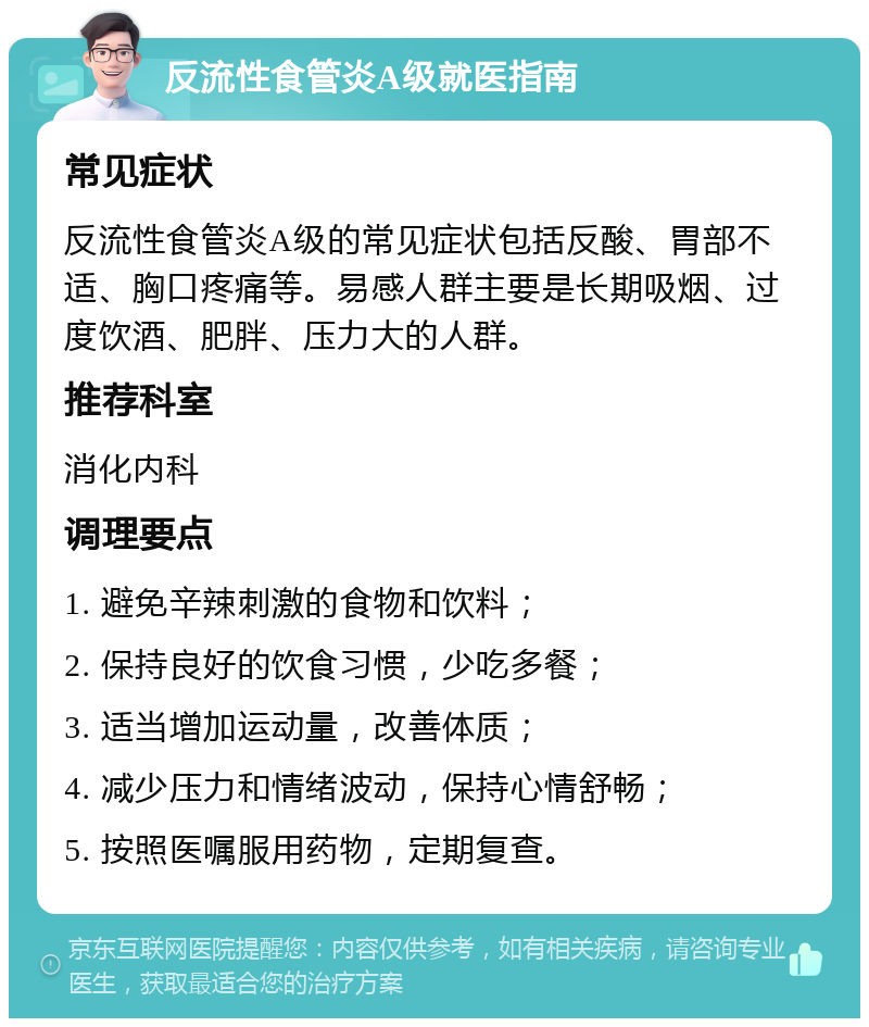 反流性食管炎A级就医指南 常见症状 反流性食管炎A级的常见症状包括反酸、胃部不适、胸口疼痛等。易感人群主要是长期吸烟、过度饮酒、肥胖、压力大的人群。 推荐科室 消化内科 调理要点 1. 避免辛辣刺激的食物和饮料； 2. 保持良好的饮食习惯，少吃多餐； 3. 适当增加运动量，改善体质； 4. 减少压力和情绪波动，保持心情舒畅； 5. 按照医嘱服用药物，定期复查。