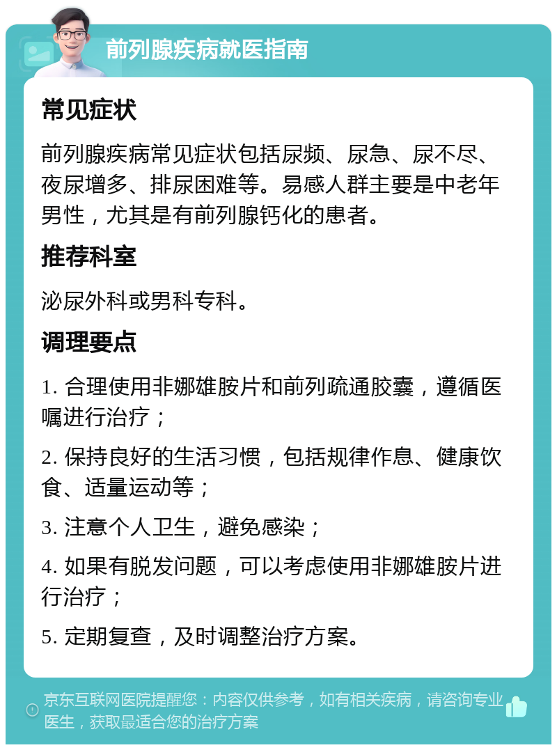 前列腺疾病就医指南 常见症状 前列腺疾病常见症状包括尿频、尿急、尿不尽、夜尿增多、排尿困难等。易感人群主要是中老年男性，尤其是有前列腺钙化的患者。 推荐科室 泌尿外科或男科专科。 调理要点 1. 合理使用非娜雄胺片和前列疏通胶囊，遵循医嘱进行治疗； 2. 保持良好的生活习惯，包括规律作息、健康饮食、适量运动等； 3. 注意个人卫生，避免感染； 4. 如果有脱发问题，可以考虑使用非娜雄胺片进行治疗； 5. 定期复查，及时调整治疗方案。