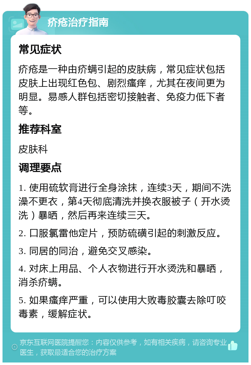 疥疮治疗指南 常见症状 疥疮是一种由疥螨引起的皮肤病，常见症状包括皮肤上出现红色包、剧烈瘙痒，尤其在夜间更为明显。易感人群包括密切接触者、免疫力低下者等。 推荐科室 皮肤科 调理要点 1. 使用硫软膏进行全身涂抹，连续3天，期间不洗澡不更衣，第4天彻底清洗并换衣服被子（开水烫洗）暴晒，然后再来连续三天。 2. 口服氯雷他定片，预防硫磺引起的刺激反应。 3. 同居的同治，避免交叉感染。 4. 对床上用品、个人衣物进行开水烫洗和暴晒，消杀疥螨。 5. 如果瘙痒严重，可以使用大败毒胶囊去除叮咬毒素，缓解症状。