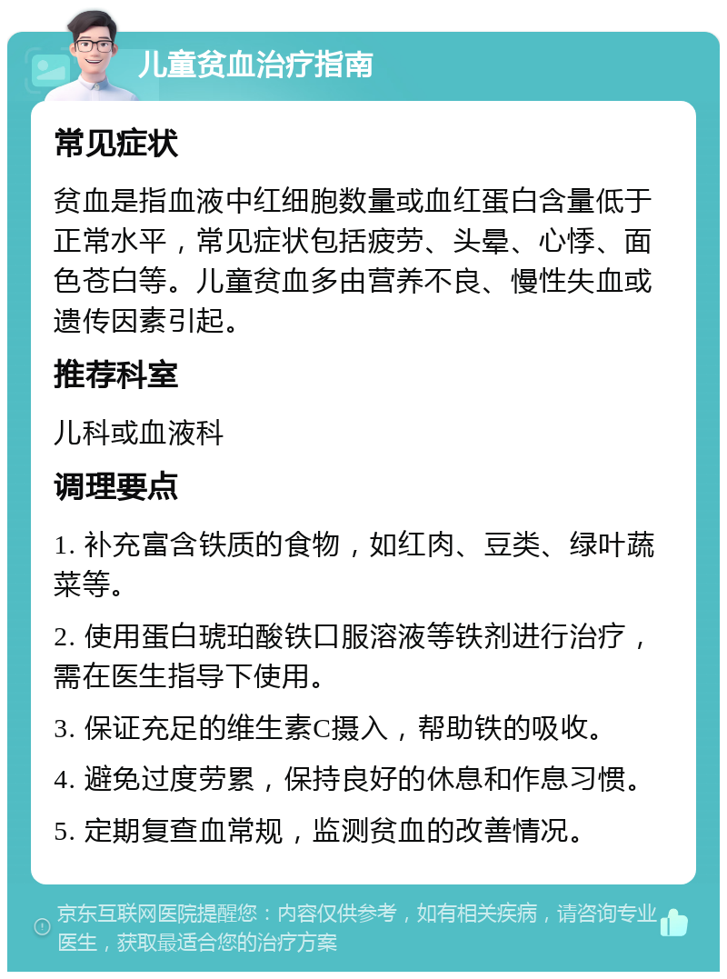 儿童贫血治疗指南 常见症状 贫血是指血液中红细胞数量或血红蛋白含量低于正常水平，常见症状包括疲劳、头晕、心悸、面色苍白等。儿童贫血多由营养不良、慢性失血或遗传因素引起。 推荐科室 儿科或血液科 调理要点 1. 补充富含铁质的食物，如红肉、豆类、绿叶蔬菜等。 2. 使用蛋白琥珀酸铁口服溶液等铁剂进行治疗，需在医生指导下使用。 3. 保证充足的维生素C摄入，帮助铁的吸收。 4. 避免过度劳累，保持良好的休息和作息习惯。 5. 定期复查血常规，监测贫血的改善情况。