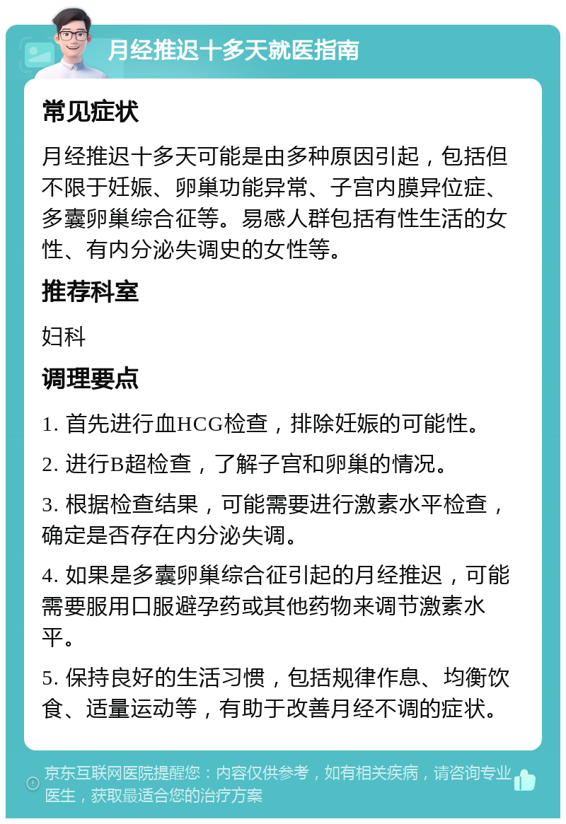 月经推迟十多天就医指南 常见症状 月经推迟十多天可能是由多种原因引起，包括但不限于妊娠、卵巢功能异常、子宫内膜异位症、多囊卵巢综合征等。易感人群包括有性生活的女性、有内分泌失调史的女性等。 推荐科室 妇科 调理要点 1. 首先进行血HCG检查，排除妊娠的可能性。 2. 进行B超检查，了解子宫和卵巢的情况。 3. 根据检查结果，可能需要进行激素水平检查，确定是否存在内分泌失调。 4. 如果是多囊卵巢综合征引起的月经推迟，可能需要服用口服避孕药或其他药物来调节激素水平。 5. 保持良好的生活习惯，包括规律作息、均衡饮食、适量运动等，有助于改善月经不调的症状。