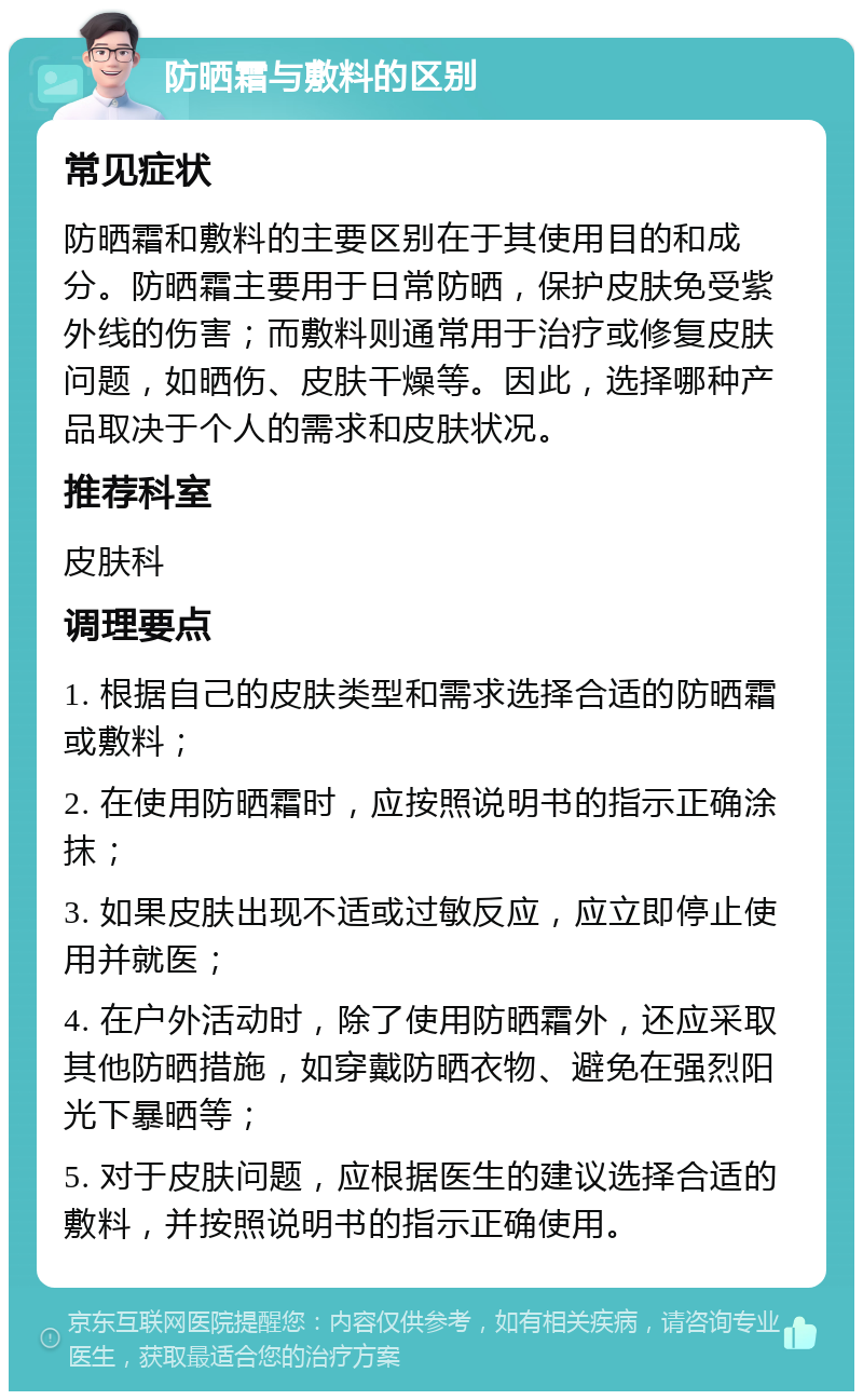 防晒霜与敷料的区别 常见症状 防晒霜和敷料的主要区别在于其使用目的和成分。防晒霜主要用于日常防晒，保护皮肤免受紫外线的伤害；而敷料则通常用于治疗或修复皮肤问题，如晒伤、皮肤干燥等。因此，选择哪种产品取决于个人的需求和皮肤状况。 推荐科室 皮肤科 调理要点 1. 根据自己的皮肤类型和需求选择合适的防晒霜或敷料； 2. 在使用防晒霜时，应按照说明书的指示正确涂抹； 3. 如果皮肤出现不适或过敏反应，应立即停止使用并就医； 4. 在户外活动时，除了使用防晒霜外，还应采取其他防晒措施，如穿戴防晒衣物、避免在强烈阳光下暴晒等； 5. 对于皮肤问题，应根据医生的建议选择合适的敷料，并按照说明书的指示正确使用。