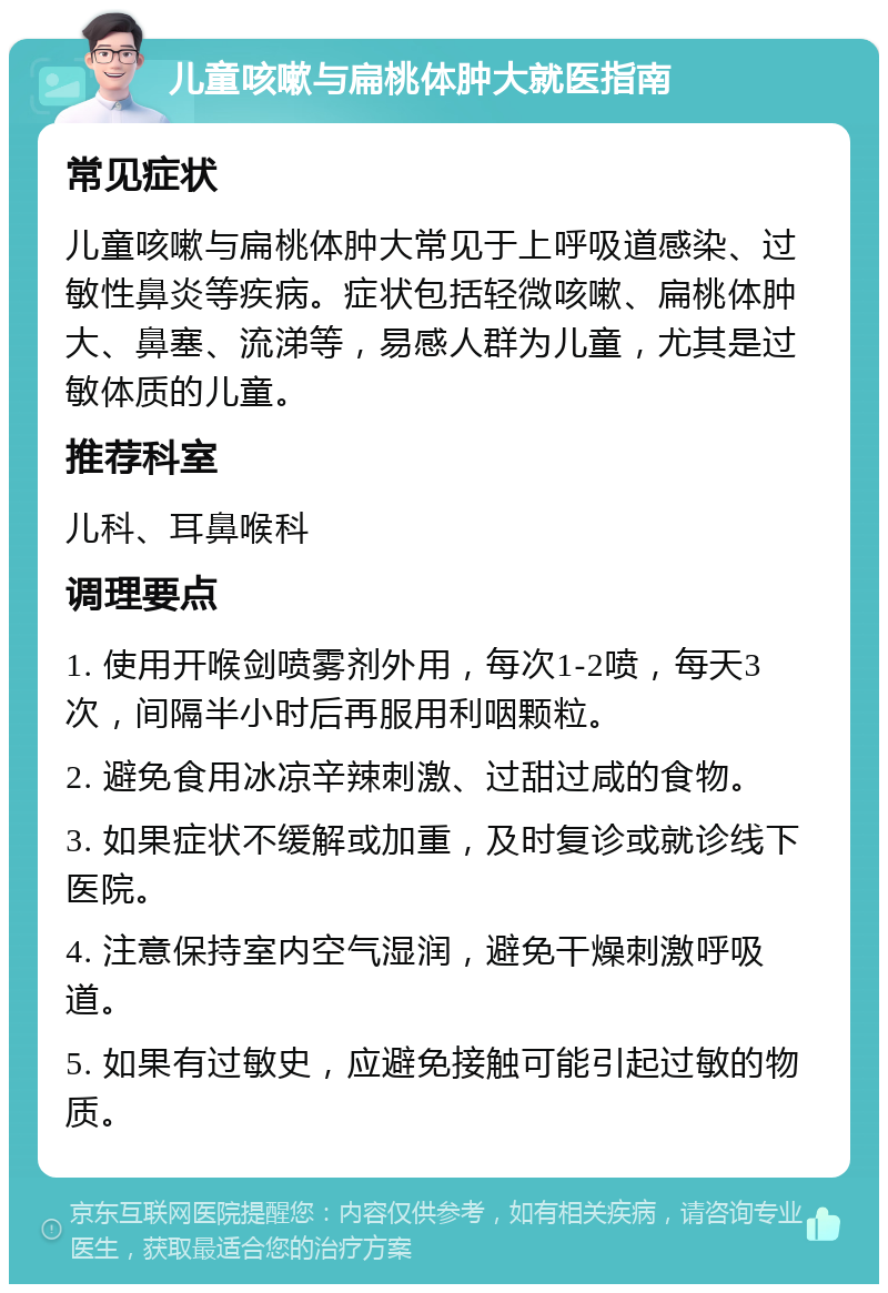 儿童咳嗽与扁桃体肿大就医指南 常见症状 儿童咳嗽与扁桃体肿大常见于上呼吸道感染、过敏性鼻炎等疾病。症状包括轻微咳嗽、扁桃体肿大、鼻塞、流涕等，易感人群为儿童，尤其是过敏体质的儿童。 推荐科室 儿科、耳鼻喉科 调理要点 1. 使用开喉剑喷雾剂外用，每次1-2喷，每天3次，间隔半小时后再服用利咽颗粒。 2. 避免食用冰凉辛辣刺激、过甜过咸的食物。 3. 如果症状不缓解或加重，及时复诊或就诊线下医院。 4. 注意保持室内空气湿润，避免干燥刺激呼吸道。 5. 如果有过敏史，应避免接触可能引起过敏的物质。