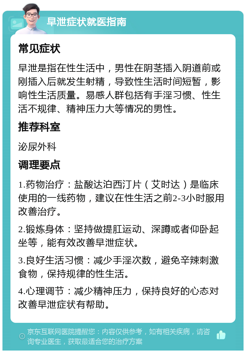 早泄症状就医指南 常见症状 早泄是指在性生活中，男性在阴茎插入阴道前或刚插入后就发生射精，导致性生活时间短暂，影响性生活质量。易感人群包括有手淫习惯、性生活不规律、精神压力大等情况的男性。 推荐科室 泌尿外科 调理要点 1.药物治疗：盐酸达泊西汀片（艾时达）是临床使用的一线药物，建议在性生活之前2-3小时服用改善治疗。 2.锻炼身体：坚持做提肛运动、深蹲或者仰卧起坐等，能有效改善早泄症状。 3.良好生活习惯：减少手淫次数，避免辛辣刺激食物，保持规律的性生活。 4.心理调节：减少精神压力，保持良好的心态对改善早泄症状有帮助。