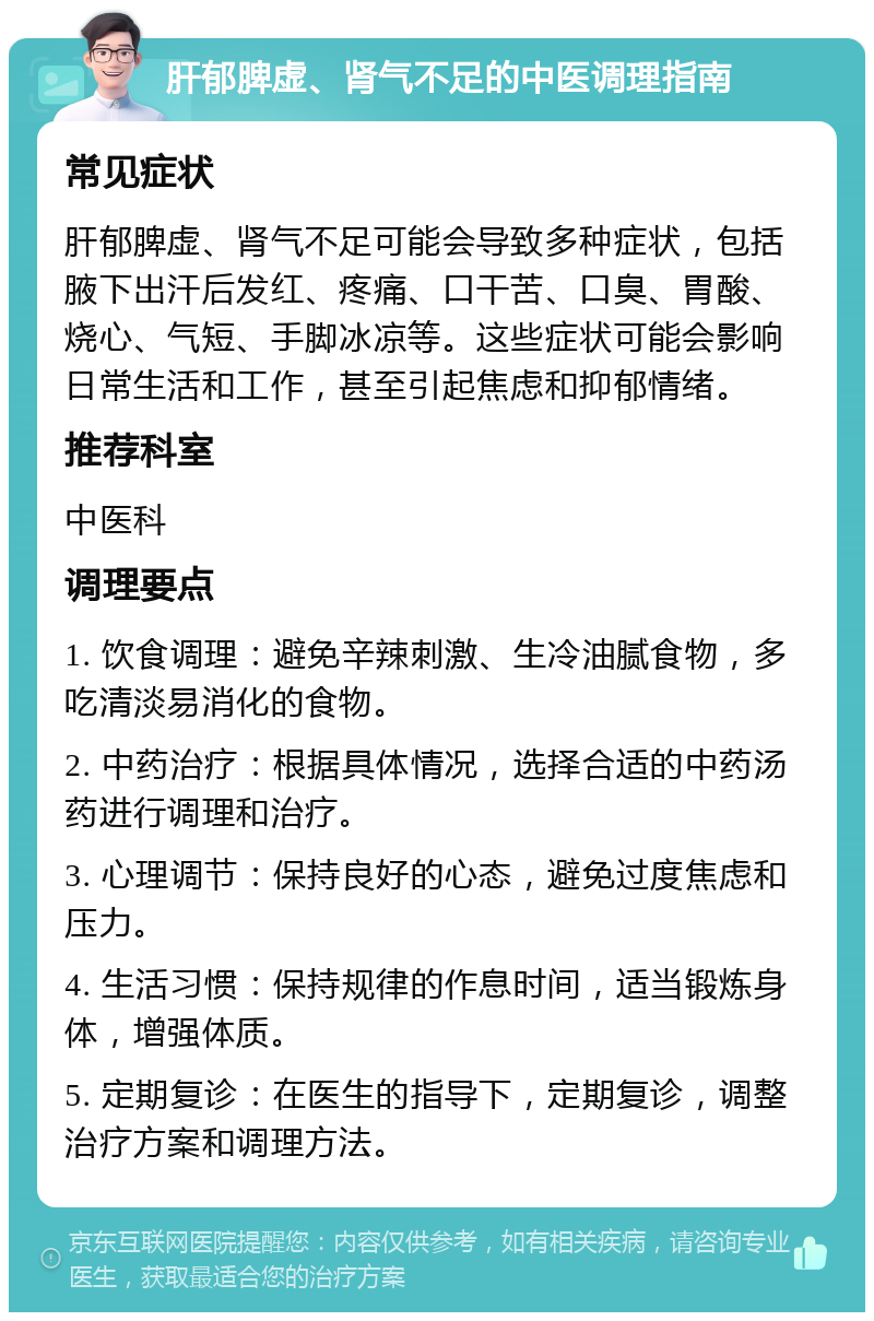 肝郁脾虚、肾气不足的中医调理指南 常见症状 肝郁脾虚、肾气不足可能会导致多种症状，包括腋下出汗后发红、疼痛、口干苦、口臭、胃酸、烧心、气短、手脚冰凉等。这些症状可能会影响日常生活和工作，甚至引起焦虑和抑郁情绪。 推荐科室 中医科 调理要点 1. 饮食调理：避免辛辣刺激、生冷油腻食物，多吃清淡易消化的食物。 2. 中药治疗：根据具体情况，选择合适的中药汤药进行调理和治疗。 3. 心理调节：保持良好的心态，避免过度焦虑和压力。 4. 生活习惯：保持规律的作息时间，适当锻炼身体，增强体质。 5. 定期复诊：在医生的指导下，定期复诊，调整治疗方案和调理方法。