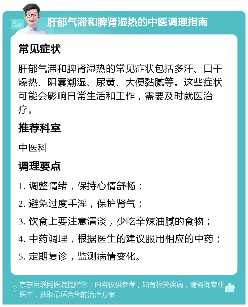 肝郁气滞和脾肾湿热的中医调理指南 常见症状 肝郁气滞和脾肾湿热的常见症状包括多汗、口干燥热、阴囊潮湿、尿黄、大便黏腻等。这些症状可能会影响日常生活和工作，需要及时就医治疗。 推荐科室 中医科 调理要点 1. 调整情绪，保持心情舒畅； 2. 避免过度手淫，保护肾气； 3. 饮食上要注意清淡，少吃辛辣油腻的食物； 4. 中药调理，根据医生的建议服用相应的中药； 5. 定期复诊，监测病情变化。