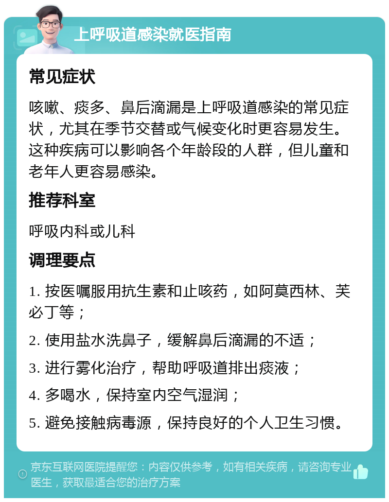 上呼吸道感染就医指南 常见症状 咳嗽、痰多、鼻后滴漏是上呼吸道感染的常见症状，尤其在季节交替或气候变化时更容易发生。这种疾病可以影响各个年龄段的人群，但儿童和老年人更容易感染。 推荐科室 呼吸内科或儿科 调理要点 1. 按医嘱服用抗生素和止咳药，如阿莫西林、芙必丁等； 2. 使用盐水洗鼻子，缓解鼻后滴漏的不适； 3. 进行雾化治疗，帮助呼吸道排出痰液； 4. 多喝水，保持室内空气湿润； 5. 避免接触病毒源，保持良好的个人卫生习惯。