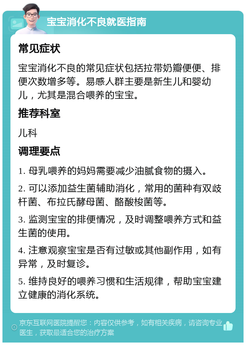 宝宝消化不良就医指南 常见症状 宝宝消化不良的常见症状包括拉带奶瓣便便、排便次数增多等。易感人群主要是新生儿和婴幼儿，尤其是混合喂养的宝宝。 推荐科室 儿科 调理要点 1. 母乳喂养的妈妈需要减少油腻食物的摄入。 2. 可以添加益生菌辅助消化，常用的菌种有双歧杆菌、布拉氏酵母菌、酪酸梭菌等。 3. 监测宝宝的排便情况，及时调整喂养方式和益生菌的使用。 4. 注意观察宝宝是否有过敏或其他副作用，如有异常，及时复诊。 5. 维持良好的喂养习惯和生活规律，帮助宝宝建立健康的消化系统。