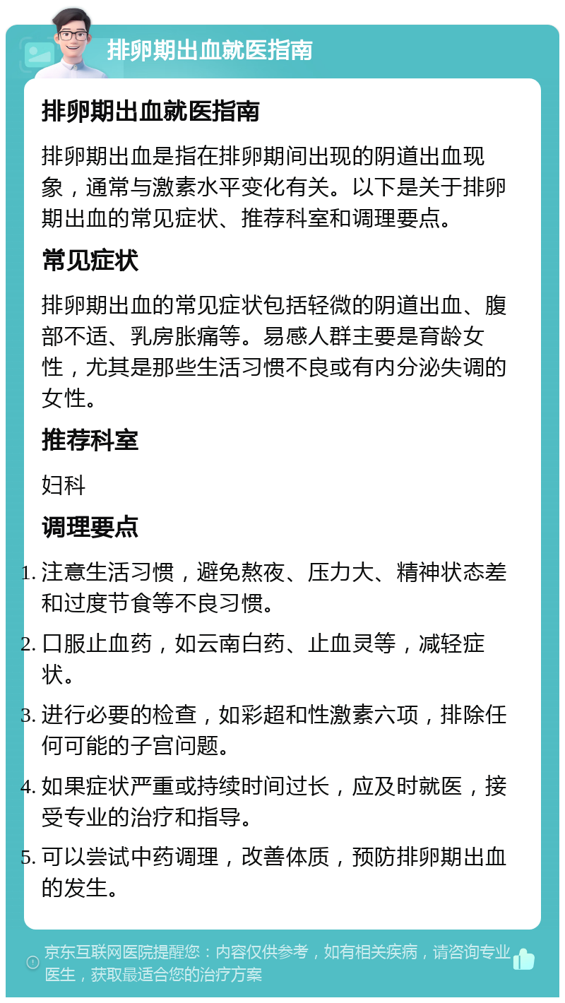 排卵期出血就医指南 排卵期出血就医指南 排卵期出血是指在排卵期间出现的阴道出血现象，通常与激素水平变化有关。以下是关于排卵期出血的常见症状、推荐科室和调理要点。 常见症状 排卵期出血的常见症状包括轻微的阴道出血、腹部不适、乳房胀痛等。易感人群主要是育龄女性，尤其是那些生活习惯不良或有内分泌失调的女性。 推荐科室 妇科 调理要点 注意生活习惯，避免熬夜、压力大、精神状态差和过度节食等不良习惯。 口服止血药，如云南白药、止血灵等，减轻症状。 进行必要的检查，如彩超和性激素六项，排除任何可能的子宫问题。 如果症状严重或持续时间过长，应及时就医，接受专业的治疗和指导。 可以尝试中药调理，改善体质，预防排卵期出血的发生。