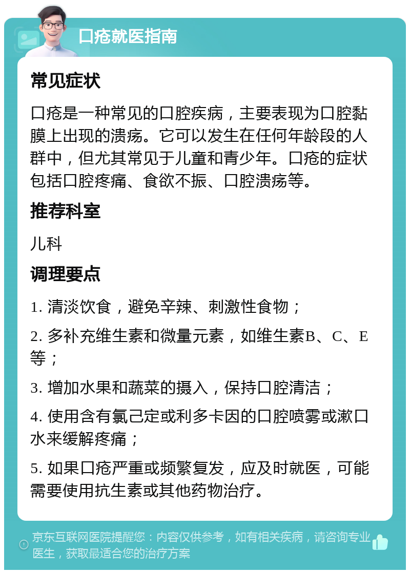 口疮就医指南 常见症状 口疮是一种常见的口腔疾病，主要表现为口腔黏膜上出现的溃疡。它可以发生在任何年龄段的人群中，但尤其常见于儿童和青少年。口疮的症状包括口腔疼痛、食欲不振、口腔溃疡等。 推荐科室 儿科 调理要点 1. 清淡饮食，避免辛辣、刺激性食物； 2. 多补充维生素和微量元素，如维生素B、C、E等； 3. 增加水果和蔬菜的摄入，保持口腔清洁； 4. 使用含有氯己定或利多卡因的口腔喷雾或漱口水来缓解疼痛； 5. 如果口疮严重或频繁复发，应及时就医，可能需要使用抗生素或其他药物治疗。