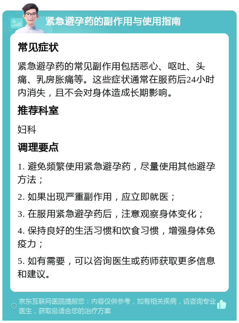 紧急避孕药的副作用与使用指南 常见症状 紧急避孕药的常见副作用包括恶心、呕吐、头痛、乳房胀痛等。这些症状通常在服药后24小时内消失，且不会对身体造成长期影响。 推荐科室 妇科 调理要点 1. 避免频繁使用紧急避孕药，尽量使用其他避孕方法； 2. 如果出现严重副作用，应立即就医； 3. 在服用紧急避孕药后，注意观察身体变化； 4. 保持良好的生活习惯和饮食习惯，增强身体免疫力； 5. 如有需要，可以咨询医生或药师获取更多信息和建议。