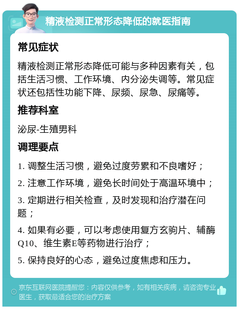 精液检测正常形态降低的就医指南 常见症状 精液检测正常形态降低可能与多种因素有关，包括生活习惯、工作环境、内分泌失调等。常见症状还包括性功能下降、尿频、尿急、尿痛等。 推荐科室 泌尿-生殖男科 调理要点 1. 调整生活习惯，避免过度劳累和不良嗜好； 2. 注意工作环境，避免长时间处于高温环境中； 3. 定期进行相关检查，及时发现和治疗潜在问题； 4. 如果有必要，可以考虑使用复方玄驹片、辅酶Q10、维生素E等药物进行治疗； 5. 保持良好的心态，避免过度焦虑和压力。