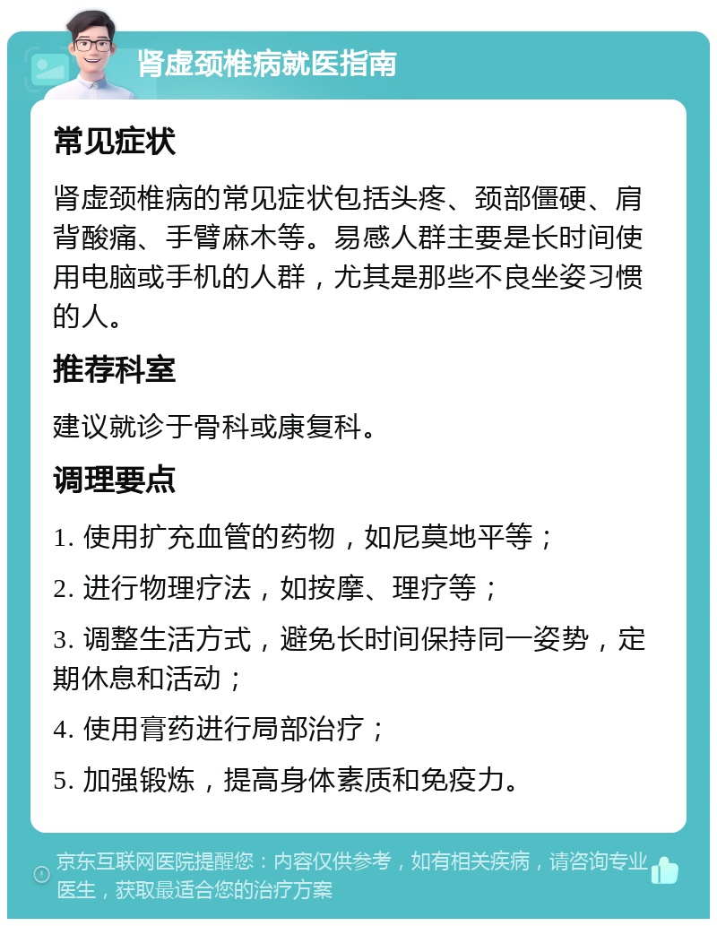 肾虚颈椎病就医指南 常见症状 肾虚颈椎病的常见症状包括头疼、颈部僵硬、肩背酸痛、手臂麻木等。易感人群主要是长时间使用电脑或手机的人群，尤其是那些不良坐姿习惯的人。 推荐科室 建议就诊于骨科或康复科。 调理要点 1. 使用扩充血管的药物，如尼莫地平等； 2. 进行物理疗法，如按摩、理疗等； 3. 调整生活方式，避免长时间保持同一姿势，定期休息和活动； 4. 使用膏药进行局部治疗； 5. 加强锻炼，提高身体素质和免疫力。