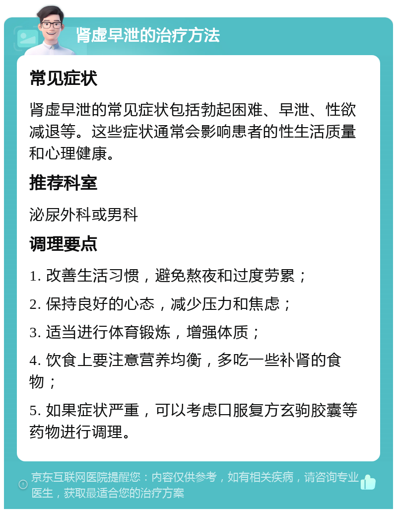 肾虚早泄的治疗方法 常见症状 肾虚早泄的常见症状包括勃起困难、早泄、性欲减退等。这些症状通常会影响患者的性生活质量和心理健康。 推荐科室 泌尿外科或男科 调理要点 1. 改善生活习惯，避免熬夜和过度劳累； 2. 保持良好的心态，减少压力和焦虑； 3. 适当进行体育锻炼，增强体质； 4. 饮食上要注意营养均衡，多吃一些补肾的食物； 5. 如果症状严重，可以考虑口服复方玄驹胶囊等药物进行调理。