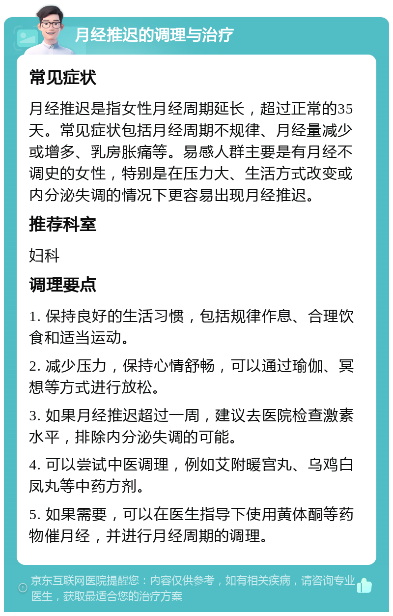 月经推迟的调理与治疗 常见症状 月经推迟是指女性月经周期延长，超过正常的35天。常见症状包括月经周期不规律、月经量减少或增多、乳房胀痛等。易感人群主要是有月经不调史的女性，特别是在压力大、生活方式改变或内分泌失调的情况下更容易出现月经推迟。 推荐科室 妇科 调理要点 1. 保持良好的生活习惯，包括规律作息、合理饮食和适当运动。 2. 减少压力，保持心情舒畅，可以通过瑜伽、冥想等方式进行放松。 3. 如果月经推迟超过一周，建议去医院检查激素水平，排除内分泌失调的可能。 4. 可以尝试中医调理，例如艾附暖宫丸、乌鸡白凤丸等中药方剂。 5. 如果需要，可以在医生指导下使用黄体酮等药物催月经，并进行月经周期的调理。