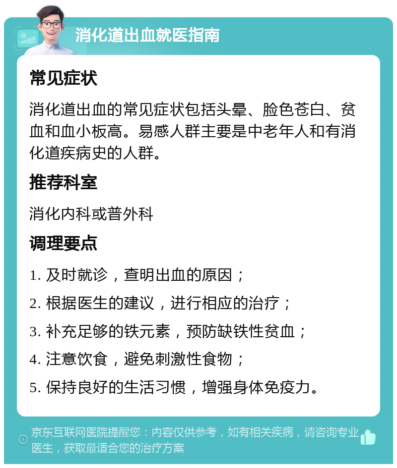 消化道出血就医指南 常见症状 消化道出血的常见症状包括头晕、脸色苍白、贫血和血小板高。易感人群主要是中老年人和有消化道疾病史的人群。 推荐科室 消化内科或普外科 调理要点 1. 及时就诊，查明出血的原因； 2. 根据医生的建议，进行相应的治疗； 3. 补充足够的铁元素，预防缺铁性贫血； 4. 注意饮食，避免刺激性食物； 5. 保持良好的生活习惯，增强身体免疫力。