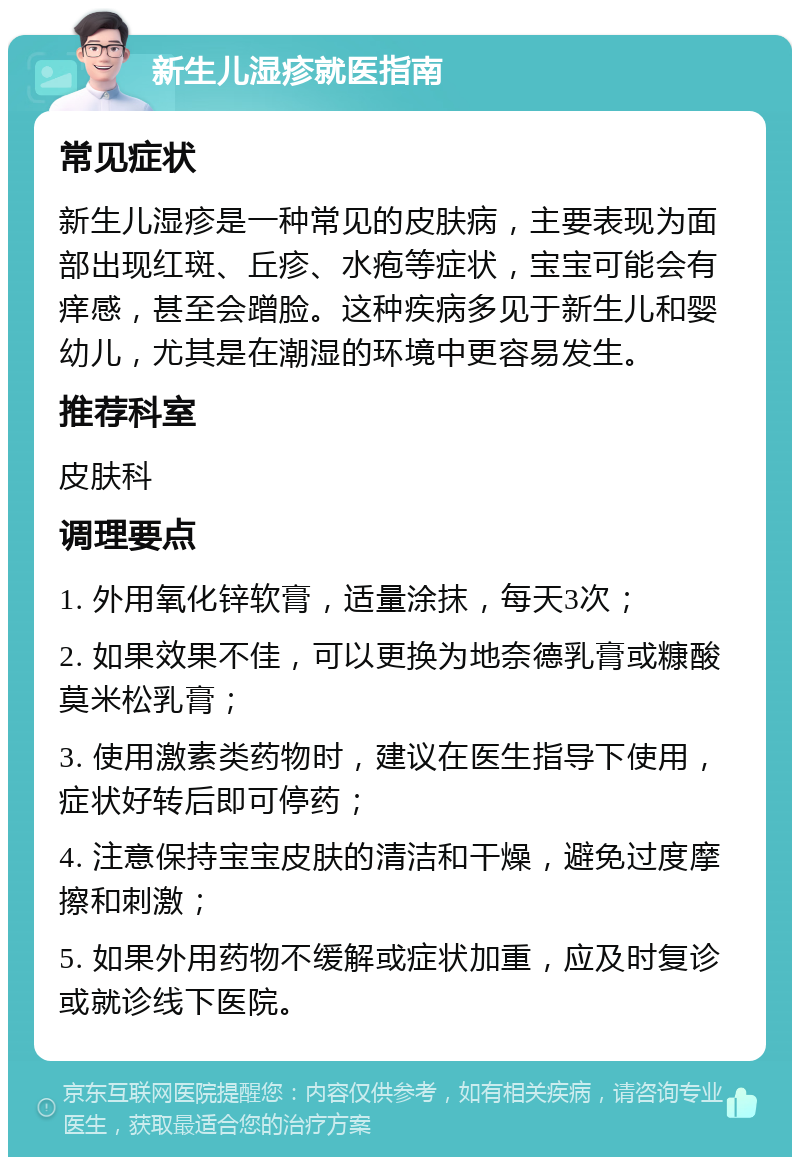 新生儿湿疹就医指南 常见症状 新生儿湿疹是一种常见的皮肤病，主要表现为面部出现红斑、丘疹、水疱等症状，宝宝可能会有痒感，甚至会蹭脸。这种疾病多见于新生儿和婴幼儿，尤其是在潮湿的环境中更容易发生。 推荐科室 皮肤科 调理要点 1. 外用氧化锌软膏，适量涂抹，每天3次； 2. 如果效果不佳，可以更换为地奈德乳膏或糠酸莫米松乳膏； 3. 使用激素类药物时，建议在医生指导下使用，症状好转后即可停药； 4. 注意保持宝宝皮肤的清洁和干燥，避免过度摩擦和刺激； 5. 如果外用药物不缓解或症状加重，应及时复诊或就诊线下医院。