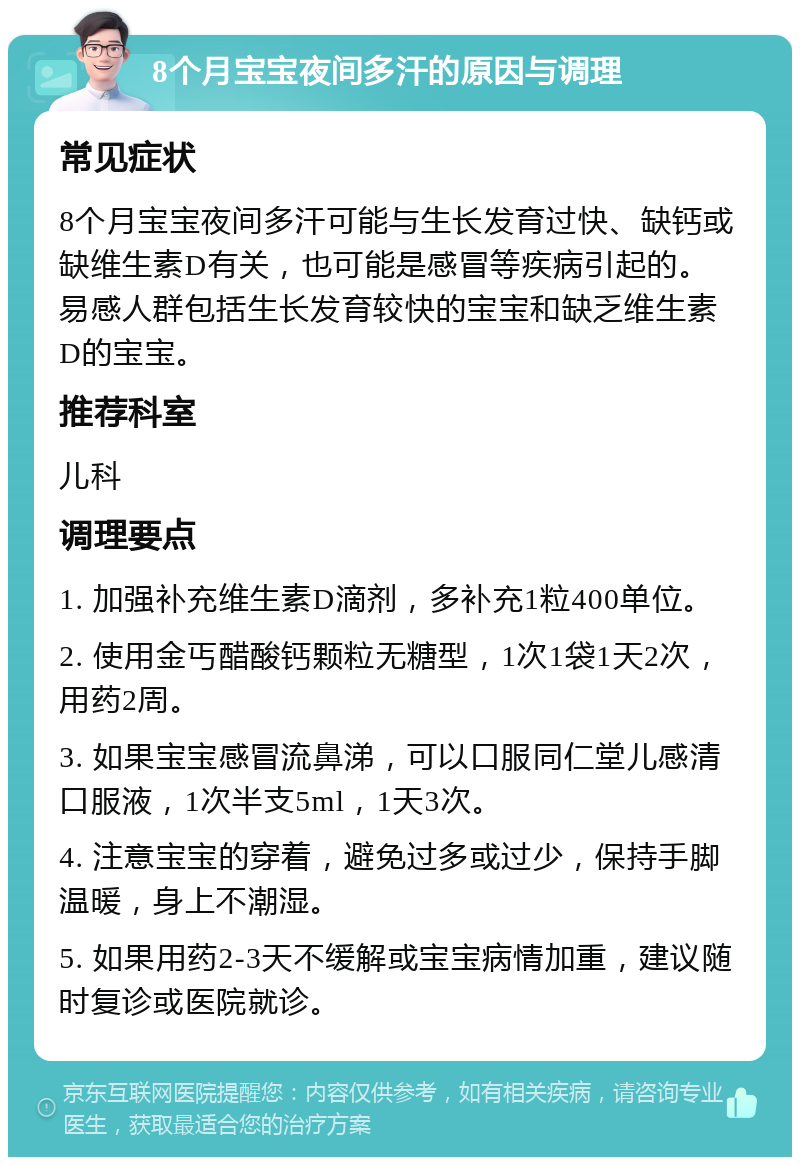 8个月宝宝夜间多汗的原因与调理 常见症状 8个月宝宝夜间多汗可能与生长发育过快、缺钙或缺维生素D有关，也可能是感冒等疾病引起的。易感人群包括生长发育较快的宝宝和缺乏维生素D的宝宝。 推荐科室 儿科 调理要点 1. 加强补充维生素D滴剂，多补充1粒400单位。 2. 使用金丐醋酸钙颗粒无糖型，1次1袋1天2次，用药2周。 3. 如果宝宝感冒流鼻涕，可以口服同仁堂儿感清口服液，1次半支5ml，1天3次。 4. 注意宝宝的穿着，避免过多或过少，保持手脚温暖，身上不潮湿。 5. 如果用药2-3天不缓解或宝宝病情加重，建议随时复诊或医院就诊。