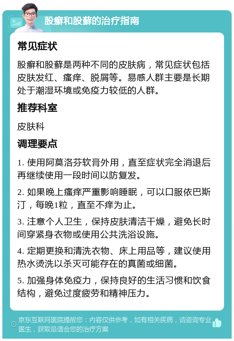 股癣和股藓的治疗指南 常见症状 股癣和股藓是两种不同的皮肤病，常见症状包括皮肤发红、瘙痒、脱屑等。易感人群主要是长期处于潮湿环境或免疫力较低的人群。 推荐科室 皮肤科 调理要点 1. 使用阿莫洛芬软膏外用，直至症状完全消退后再继续使用一段时间以防复发。 2. 如果晚上瘙痒严重影响睡眠，可以口服依巴斯汀，每晚1粒，直至不痒为止。 3. 注意个人卫生，保持皮肤清洁干燥，避免长时间穿紧身衣物或使用公共洗浴设施。 4. 定期更换和清洗衣物、床上用品等，建议使用热水烫洗以杀灭可能存在的真菌或细菌。 5. 加强身体免疫力，保持良好的生活习惯和饮食结构，避免过度疲劳和精神压力。