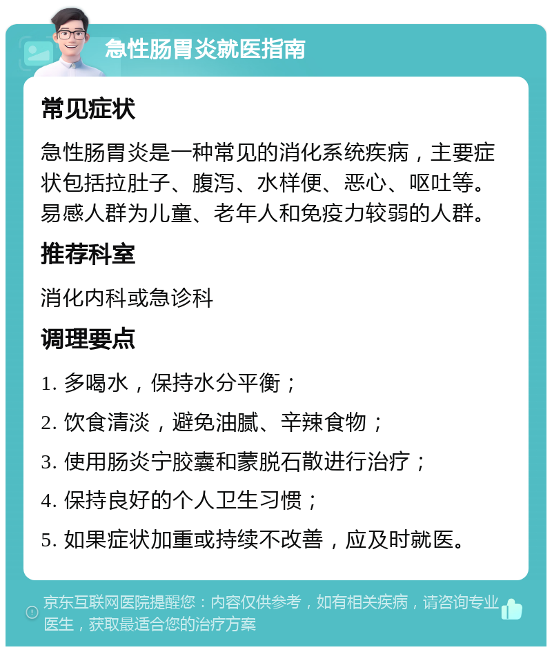 急性肠胃炎就医指南 常见症状 急性肠胃炎是一种常见的消化系统疾病，主要症状包括拉肚子、腹泻、水样便、恶心、呕吐等。易感人群为儿童、老年人和免疫力较弱的人群。 推荐科室 消化内科或急诊科 调理要点 1. 多喝水，保持水分平衡； 2. 饮食清淡，避免油腻、辛辣食物； 3. 使用肠炎宁胶囊和蒙脱石散进行治疗； 4. 保持良好的个人卫生习惯； 5. 如果症状加重或持续不改善，应及时就医。