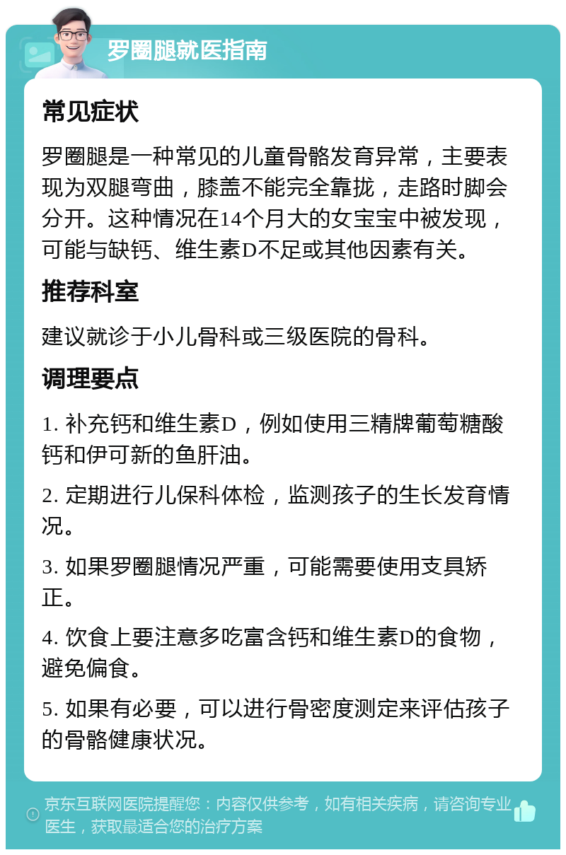 罗圈腿就医指南 常见症状 罗圈腿是一种常见的儿童骨骼发育异常，主要表现为双腿弯曲，膝盖不能完全靠拢，走路时脚会分开。这种情况在14个月大的女宝宝中被发现，可能与缺钙、维生素D不足或其他因素有关。 推荐科室 建议就诊于小儿骨科或三级医院的骨科。 调理要点 1. 补充钙和维生素D，例如使用三精牌葡萄糖酸钙和伊可新的鱼肝油。 2. 定期进行儿保科体检，监测孩子的生长发育情况。 3. 如果罗圈腿情况严重，可能需要使用支具矫正。 4. 饮食上要注意多吃富含钙和维生素D的食物，避免偏食。 5. 如果有必要，可以进行骨密度测定来评估孩子的骨骼健康状况。