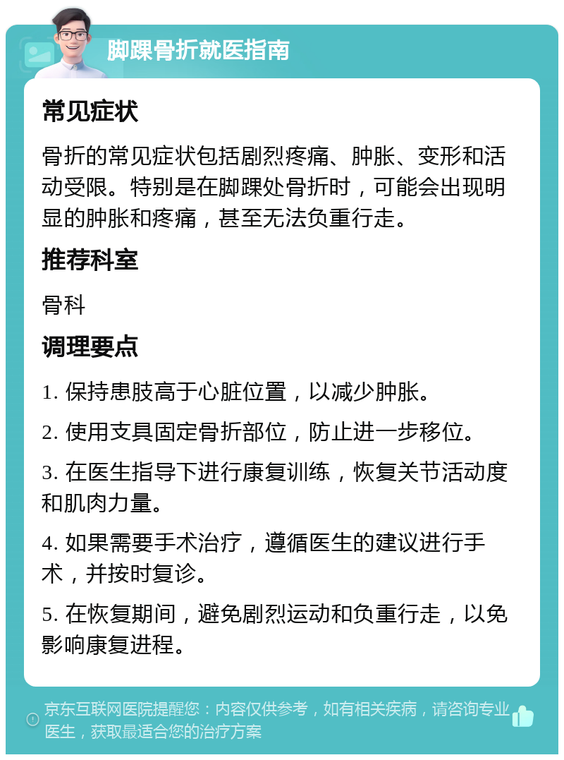 脚踝骨折就医指南 常见症状 骨折的常见症状包括剧烈疼痛、肿胀、变形和活动受限。特别是在脚踝处骨折时，可能会出现明显的肿胀和疼痛，甚至无法负重行走。 推荐科室 骨科 调理要点 1. 保持患肢高于心脏位置，以减少肿胀。 2. 使用支具固定骨折部位，防止进一步移位。 3. 在医生指导下进行康复训练，恢复关节活动度和肌肉力量。 4. 如果需要手术治疗，遵循医生的建议进行手术，并按时复诊。 5. 在恢复期间，避免剧烈运动和负重行走，以免影响康复进程。