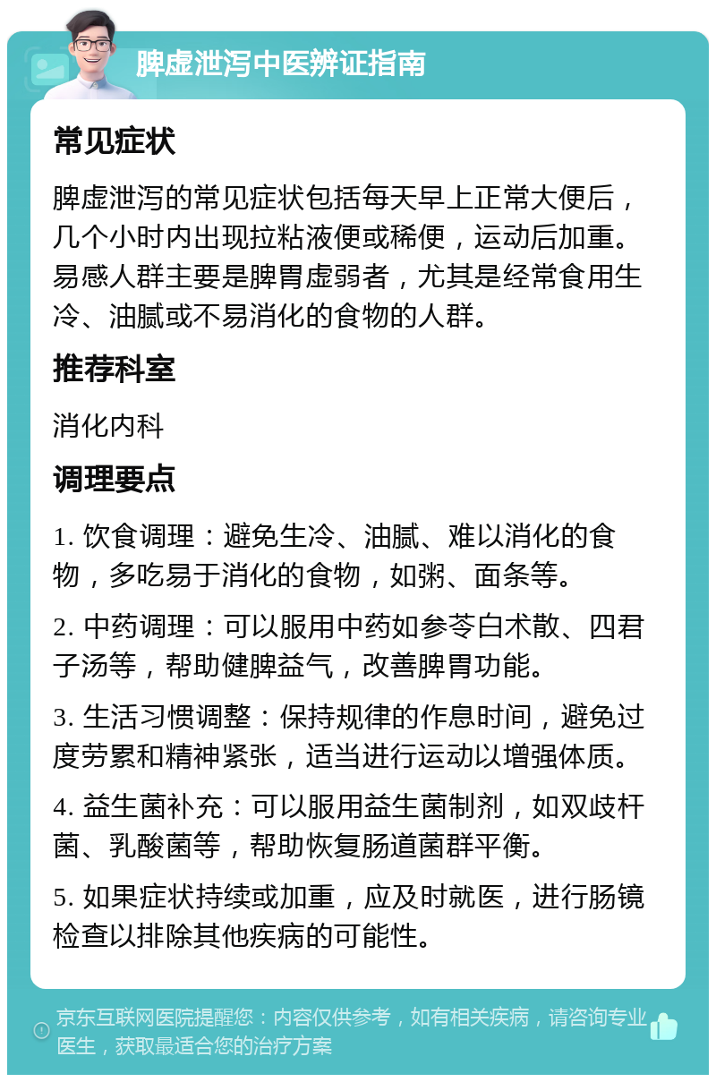 脾虚泄泻中医辨证指南 常见症状 脾虚泄泻的常见症状包括每天早上正常大便后，几个小时内出现拉粘液便或稀便，运动后加重。易感人群主要是脾胃虚弱者，尤其是经常食用生冷、油腻或不易消化的食物的人群。 推荐科室 消化内科 调理要点 1. 饮食调理：避免生冷、油腻、难以消化的食物，多吃易于消化的食物，如粥、面条等。 2. 中药调理：可以服用中药如参苓白术散、四君子汤等，帮助健脾益气，改善脾胃功能。 3. 生活习惯调整：保持规律的作息时间，避免过度劳累和精神紧张，适当进行运动以增强体质。 4. 益生菌补充：可以服用益生菌制剂，如双歧杆菌、乳酸菌等，帮助恢复肠道菌群平衡。 5. 如果症状持续或加重，应及时就医，进行肠镜检查以排除其他疾病的可能性。