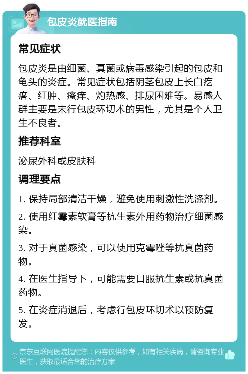 包皮炎就医指南 常见症状 包皮炎是由细菌、真菌或病毒感染引起的包皮和龟头的炎症。常见症状包括阴茎包皮上长白疙瘩、红肿、瘙痒、灼热感、排尿困难等。易感人群主要是未行包皮环切术的男性，尤其是个人卫生不良者。 推荐科室 泌尿外科或皮肤科 调理要点 1. 保持局部清洁干燥，避免使用刺激性洗涤剂。 2. 使用红霉素软膏等抗生素外用药物治疗细菌感染。 3. 对于真菌感染，可以使用克霉唑等抗真菌药物。 4. 在医生指导下，可能需要口服抗生素或抗真菌药物。 5. 在炎症消退后，考虑行包皮环切术以预防复发。