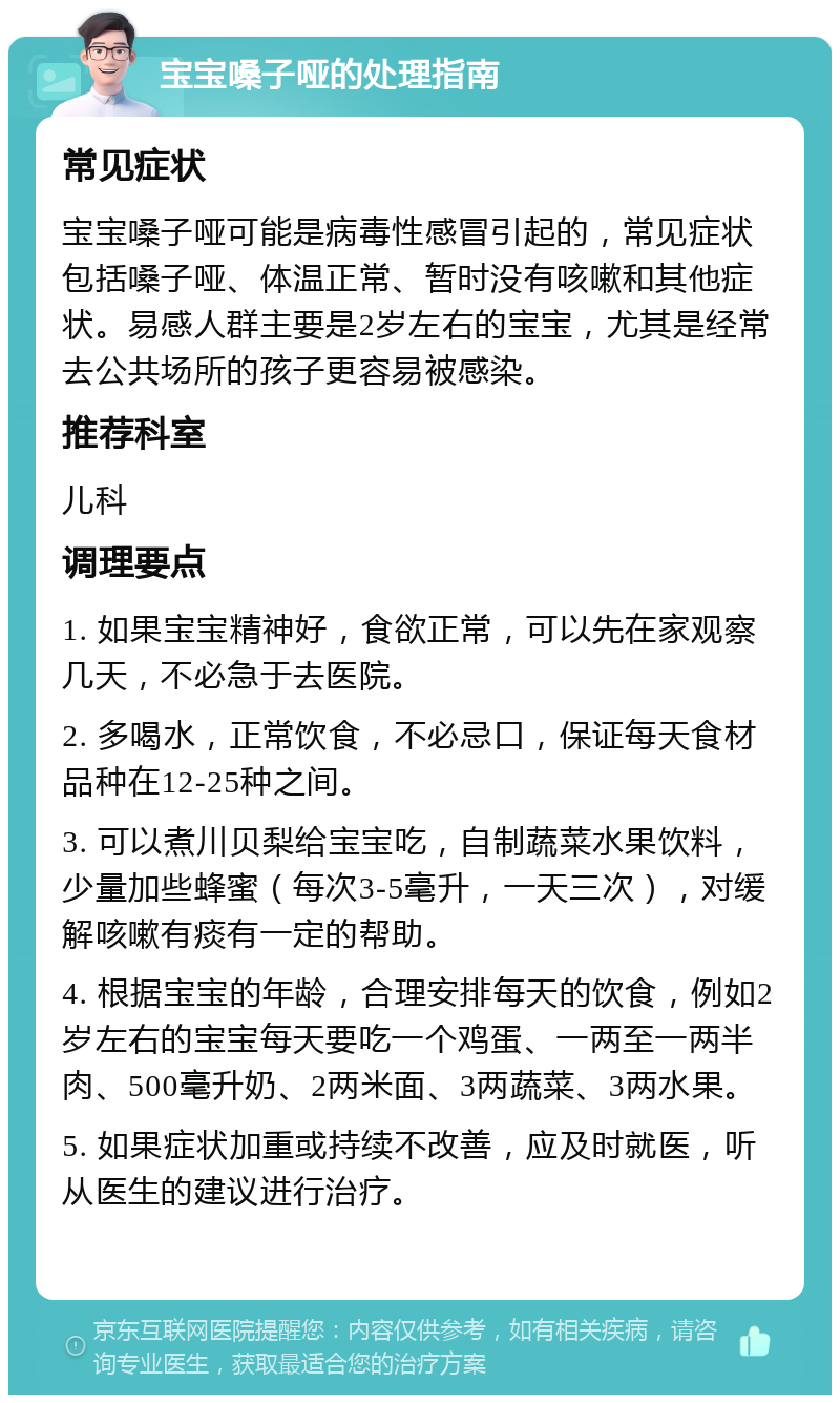 宝宝嗓子哑的处理指南 常见症状 宝宝嗓子哑可能是病毒性感冒引起的，常见症状包括嗓子哑、体温正常、暂时没有咳嗽和其他症状。易感人群主要是2岁左右的宝宝，尤其是经常去公共场所的孩子更容易被感染。 推荐科室 儿科 调理要点 1. 如果宝宝精神好，食欲正常，可以先在家观察几天，不必急于去医院。 2. 多喝水，正常饮食，不必忌口，保证每天食材品种在12-25种之间。 3. 可以煮川贝梨给宝宝吃，自制蔬菜水果饮料，少量加些蜂蜜（每次3-5毫升，一天三次），对缓解咳嗽有痰有一定的帮助。 4. 根据宝宝的年龄，合理安排每天的饮食，例如2岁左右的宝宝每天要吃一个鸡蛋、一两至一两半肉、500毫升奶、2两米面、3两蔬菜、3两水果。 5. 如果症状加重或持续不改善，应及时就医，听从医生的建议进行治疗。